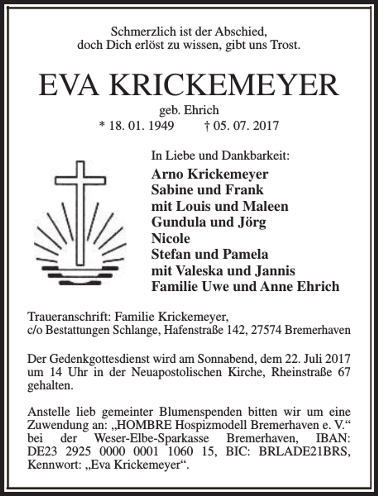 <p>Schmerzlich ist der Abschied,<br />doch Dich erlöst zu wissen, gibt uns Trost.</p><p>EVA KRICKEMEYER<br />geb. Ehrich<br />* 18. 01. 1949<br />† 05. 07. 2017</p><p>In Liebe und Dankbarkeit:</p><p>Arno Krickemeyer<br />Sabine und Frank<br />mit Louis und Maleen<br />Gundula und Jörg<br />Nicole<br />Stefan und Pamela<br />mit Valeska und Jannis<br />Familie Uwe und Anne Ehrich<br />Traueranschrift: Familie Krickemeyer,<br />c/o Bestattungen Schlange, Hafenstraße 142, 27574 Bremerhaven<br />Der Gedenkgottesdienst wird am Sonnabend, dem 22. Juli 2017<br />um 14 Uhr in der Neuapostolischen Kirche, Rheinstraße 67<br />gehalten.<br />Anstelle lieb gemeinter Blumenspenden bitten wir um eine<br />Zuwendung an: „HOMBRE Hospizmodell Bremerhaven e. V.“<br />bei der Weser-Elbe-Sparkasse Bremerhaven, IBAN:<br />DE23 2925 0060 15, BIC: BRLADE21BRS,<br />Kennwort: „Eva Krickemeyer“.</p>