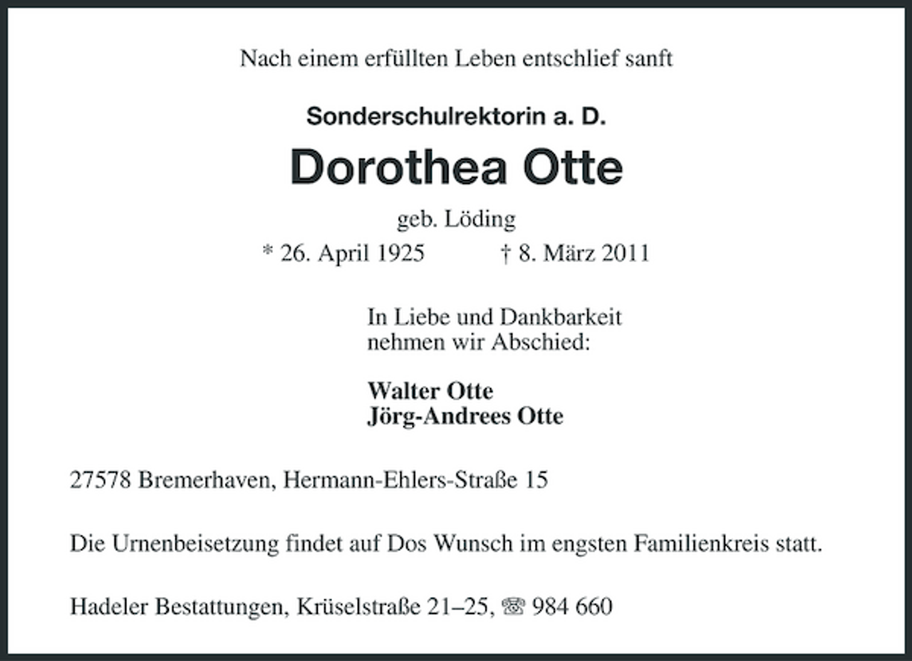 <p>Nach einem erfüllten Leben entschlief sanft<br />Sonderschulrektorin a. D.<br />Dorothea Otte<br />geb. Löding<br />* 26. April 1925 † 8. März 2011<br />In Liebe und Dankbarkeit<br />nehmen wir Abschied:</p><p>Walter Otte<br />Jörg-Andrees Otte<br />27578 Bremerhaven, Hermann-Ehlers-Straße 15<br />Die Urnenbeisetzung findet auf Dos Wunsch im engsten Familienkreis statt.<br />Hadeler Bestattungen, Krüselstraße 21–25, T 984 660</p>