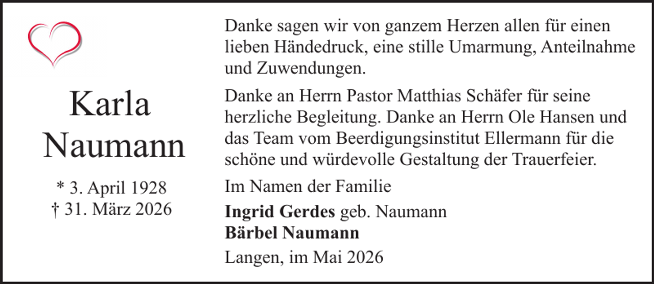 <p>Danke sagen wir von ganzem Herzen allen für einen<br />lieben Händedruck, eine stille Umarmung, Anteilnahme<br />und Zuwendungen.</p><p>Karla<br />Naumann<br />* 3. April 1928<br />† 31. März 2026</p><p>Danke an Herrn Pastor Matthias Schäfer für seine<br />herzliche Begleitung. Danke an Herrn Ole Hansen und<br />das Team vom Beerdigungsinstitut Ellermann für die<br />schöne und würdevolle Gestaltung der Trauerfeier.<br />Im Namen der Familie<br />Ingrid Gerdes geb. Naumann<br />Bärbel Naumann<br />Langen, im Mai 2026</p>