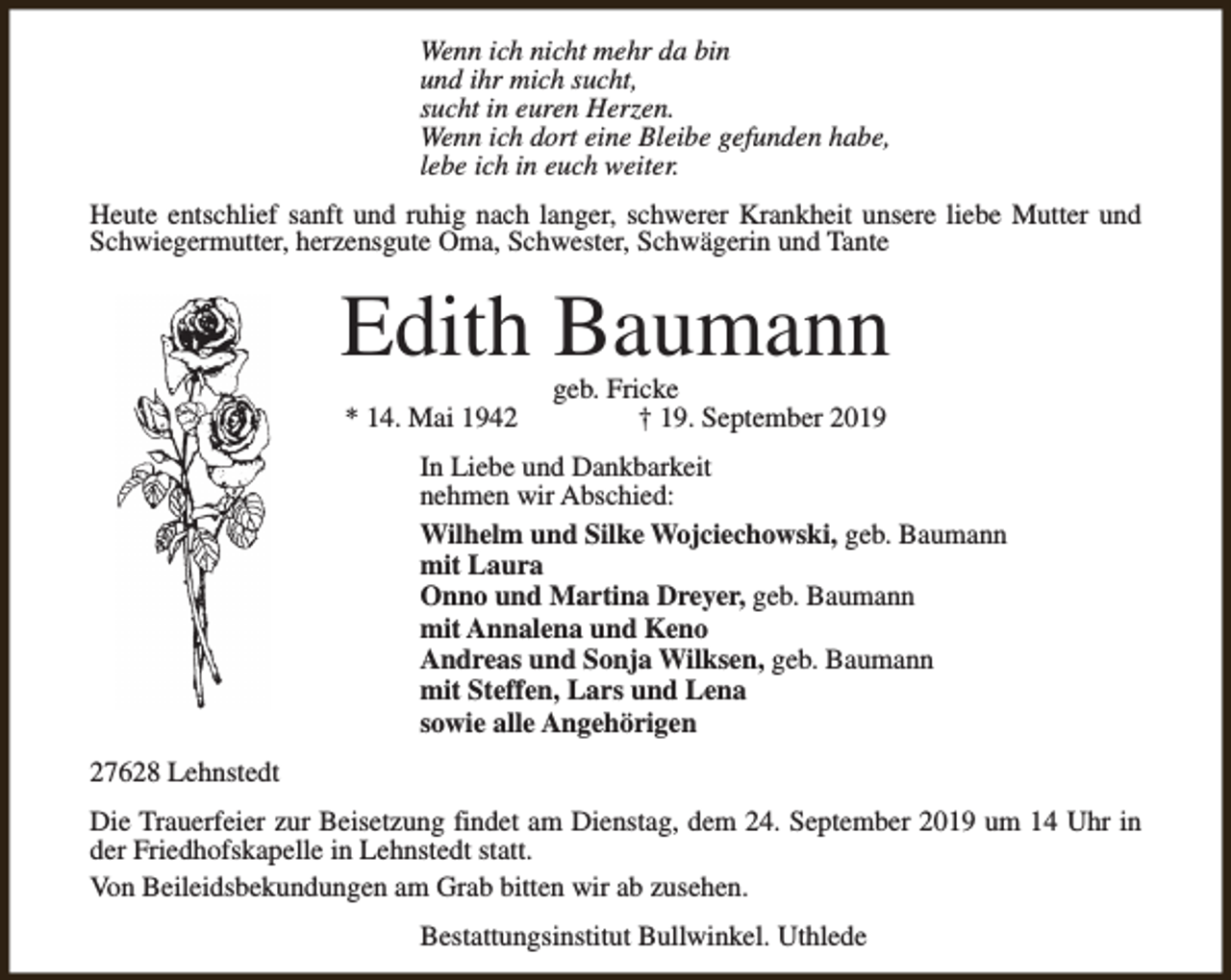 <p>Wenn ich nicht mehr da bin<br />und ihr mich sucht,<br />sucht in euren Herzen.<br />Wenn ich dort eine Bleibe gefunden habe,<br />lebe ich in euch weiter.<br />Heute entschlief sanft und ruhig nach langer, schwerer Krankheit unsere liebe Mutter und<br />Schwiegermutter, herzensgute Oma, Schwester, Schwägerin und Tante</p><p>Edith Baumann<br />* 14. Mai 1942</p><p>geb. Fricke<br />† 19. September 2019</p><p>In Liebe und Dankbarkeit<br />nehmen wir Abschied:<br />Wilhelm und Silke Wojciechowski, geb. Baumann<br />mit Laura<br />Onno und Martina Dreyer, geb. Baumann<br />mit Annalena und Keno<br />Andreas und Sonja Wilksen, geb. Baumann<br />mit Steffen, Lars und Lena<br />sowie alle Angehörigen<br />27628 Lehnstedt<br />Die Trauerfeier zur Beisetzung findet am Dienstag, dem 24. September 2019 um 14 Uhr in<br />der Friedhofskapelle in Lehnstedt statt.<br />Von Beileidsbekundungen am Grab bitten wir ab zusehen.<br />Bestattungsinstitut Bullwinkel. Uthlede</p>