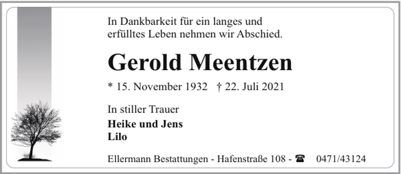 <p>In Dankbarkeit für ein langes und<br />erfülltes Leben nehmen wir Abschied.</p><p>Gerold Meentzen<br />* 15. November 1932 † 22. Juli 2021<br />In stiller Trauer<br />Heike und Jens<br />Lilo<br />Ellermann Bestattungen - Hafenstraße 108 - (</p><p>0471/43124</p>