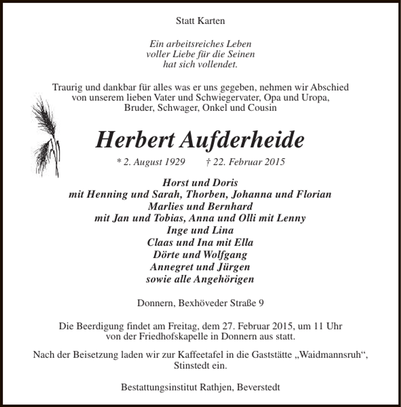 <p>Statt Karten<br />Ein arbeitsreiches Leben<br />voller Liebe für die Seinen<br />hat sich vollendet.<br />Traurig und dankbar für alles was er uns gegeben, nehmen wir Abschied<br />von unserem lieben Vater und Schwiegervater, Opa und Uropa,<br />Bruder, Schwager, Onkel und Cousin</p><p>Herbert Aufderheide<br />* 2. August 1929</p><p>† 22. Februar 2015</p><p>Horst und Doris<br />mit Henning und Sarah, Thorben, Johanna und Florian<br />Marlies und Bernhard<br />mit Jan und Tobias, Anna und Olli mit Lenny<br />Inge und Lina<br />Claas und Ina mit Ella<br />Dörte und Wolfgang<br />Annegret und Jürgen<br />sowie alle Angehörigen<br />Donnern, Bexhöveder Straße 9<br />Die Beerdigung findet am Freitag, dem 27. Februar 2015, um 11 Uhr<br />von der Friedhofskapelle in Donnern aus statt.<br />Nach der Beisetzung laden wir zur Kaffeetafel in die Gaststätte „Waidmannsruh“,<br />Stinstedt ein.<br />Bestattungsinstitut Rathjen, Beverstedt</p>