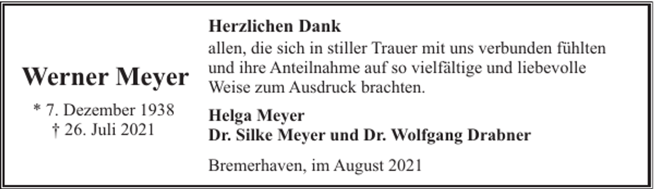 <p>Werner Meyer<br />* 7. Dezember 1938<br />† 26. Juli 2021</p><p>Herzlichen Dank<br />allen, die sich in stiller Trauer mit uns verbunden fühlten<br />und ihre Anteilnahme auf so vielfältige und liebevolle<br />Weise zum Ausdruck brachten.<br />Helga Meyer<br />Dr. Silke Meyer und Dr. Wolfgang Drabner<br />Bremerhaven, im August 2021</p>