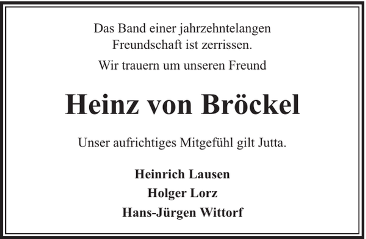 <p>Das Band einer jahrzehntelangen<br />Freundschaft ist zerrissen.<br />Wir trauern um unseren Freund</p><p>Heinz von Bröckel<br />Unser aufrichtiges Mitgefühl gilt Jutta.<br />Heinrich Lausen<br />Holger Lorz<br />Hans-Jürgen Wittorf</p>