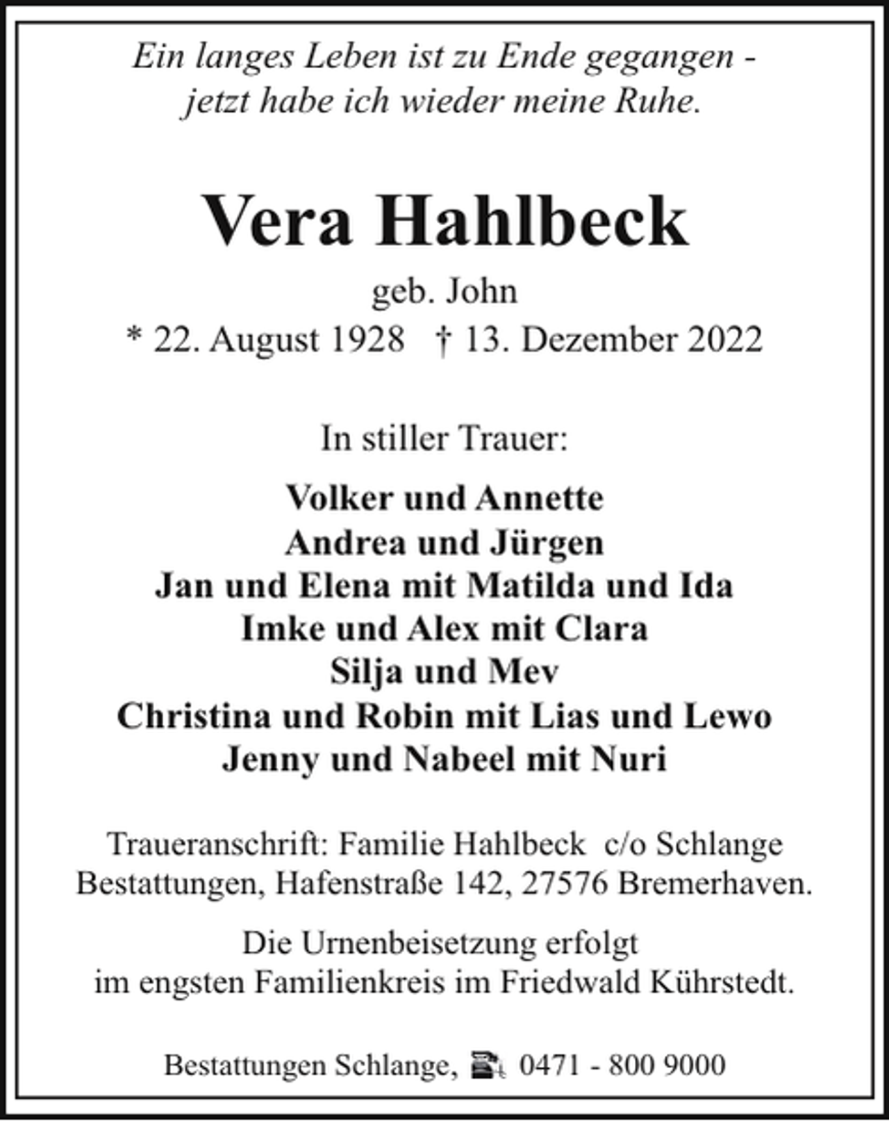 <p>Ein langes Leben ist zu Ende gegangen jetzt habe ich wieder meine Ruhe.</p><p>Vera Hahlbeck</p><p>geb. John<br />* 22. August 1928 † 13. Dezember 2022<br />In stiller Trauer:<br />Volker und Annette<br />Andrea und Jürgen<br />Jan und Elena mit Matilda und Ida<br />Imke und Alex mit Clara<br />Silja und Mev<br />Christina und Robin mit Lias und Lewo<br />Jenny und Nabeel mit Nuri<br />Traueranschrift: Familie Hahlbeck c/o Schlange<br />Bestattungen, Hafenstraße 142, 27576 Bremerhaven.<br />Die Urnenbeisetzung erfolgt<br />im engsten Familienkreis im Friedwald Kührstedt.<br />Bestattungen Schlange,</p><p>0471 - 800 9000</p>