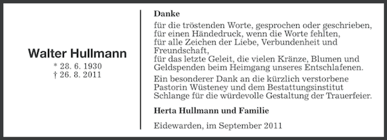 <p>Walter Hullmann<br />* 28. 6. 1930<br />† 26. 8. 2011</p><p>Danke<br />für die tröstenden Worte, gesprochen oder geschrieben,<br />für einen Händedruck, wenn die Worte fehlten,<br />für alle Zeichen der Liebe, Verbundenheit und<br />Freundschaft,<br />für das letzte Geleit, die vielen Kränze, Blumen und<br />Geldspenden beim Heimgang unseres Entschlafenen.<br />Ein besonderer Dank an die kürzlich verstorbene<br />Pastorin Wüsteney und dem Bestattungsinstitut<br />Schlange für die würdevolle Gestaltung der Trauerfeier.<br />Herta Hullmann und Familie<br />Eidewarden, im September 2011</p>