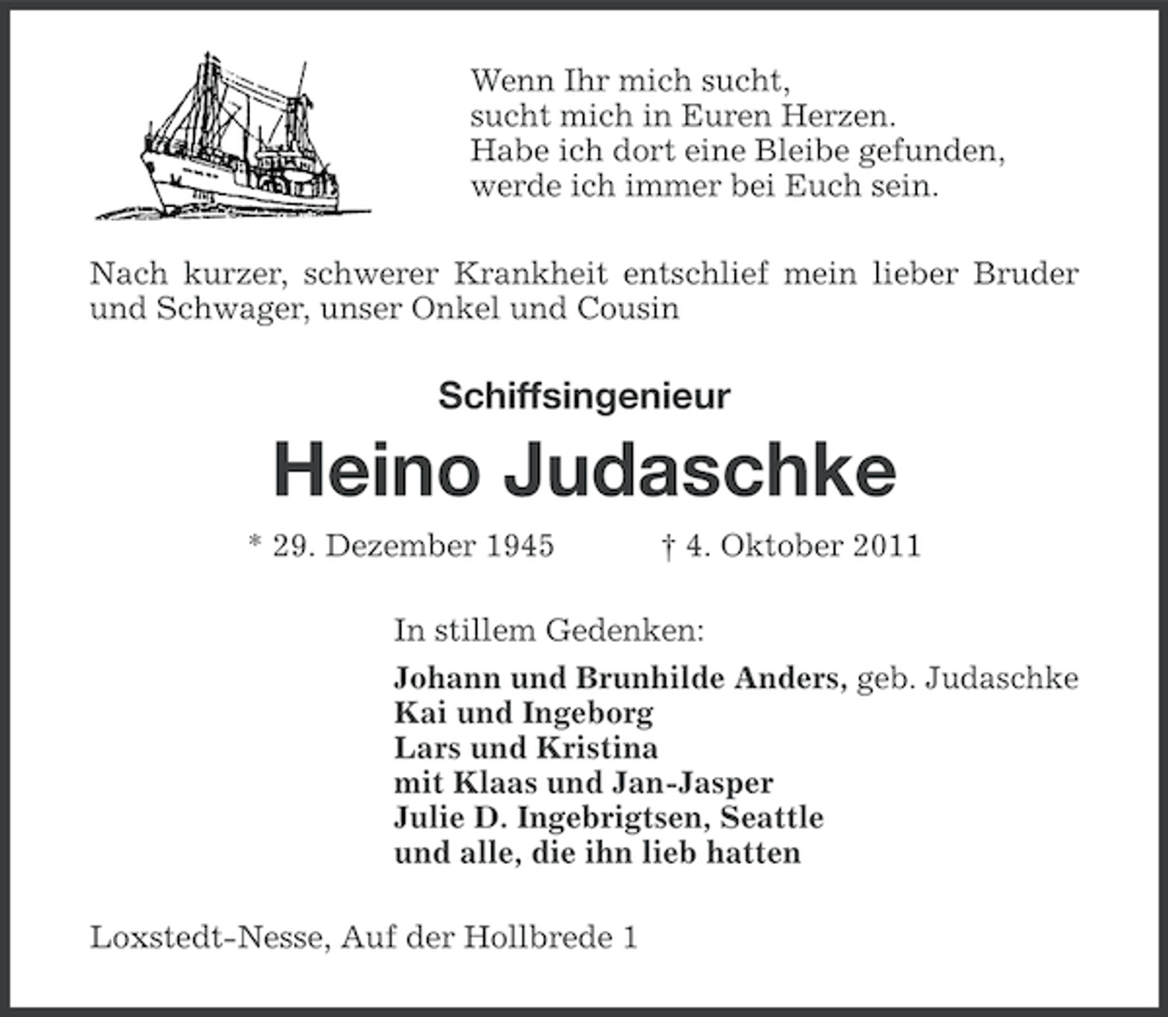 <p>Wenn Ihr mich sucht,<br />sucht mich in Euren Herzen.<br />Habe ich dort eine Bleibe gefunden,<br />werde ich immer bei Euch sein.<br />Nach kurzer, schwerer Krankheit entschlief mein lieber Bruder<br />und Schwager, unser Onkel und Cousin</p><p>Schiffsingenieur</p><p>Heino Judaschke<br />* 29. Dezember 1945</p><p>† 4. Oktober 2011</p><p>In stillem Gedenken:<br />Johann und Brunhilde Anders, geb. Judaschke<br />Kai und Ingeborg<br />Lars und Kristina<br />mit Klaas und Jan-Jasper<br />Julie D. Ingebrigtsen, Seattle<br />und alle, die ihn lieb hatten<br />Loxstedt-Nesse, Auf der Hollbrede 1</p>