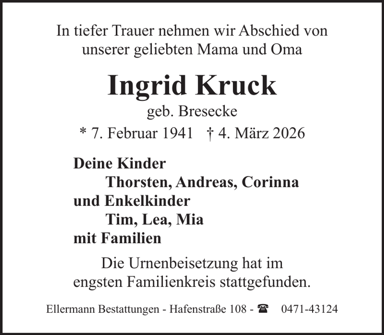 <p>In tiefer Trauer nehmen wir Abschied von<br />unserer geliebten Mama und Oma</p><p>Ingrid Kruck</p><p>geb. Bresecke<br />* 7. Februar 1941 † 4. März 2026<br />Deine Kinder<br />Thorsten, Andreas, Corinna<br />und Enkelkinder<br />Tim, Lea, Mia<br />mit Familien<br />Die Urnenbeisetzung hat im<br />engsten Familienkreis stattgefunden.<br />Ellermann Bestattungen - Hafenstraße 108 - ( 0471-43124</p>