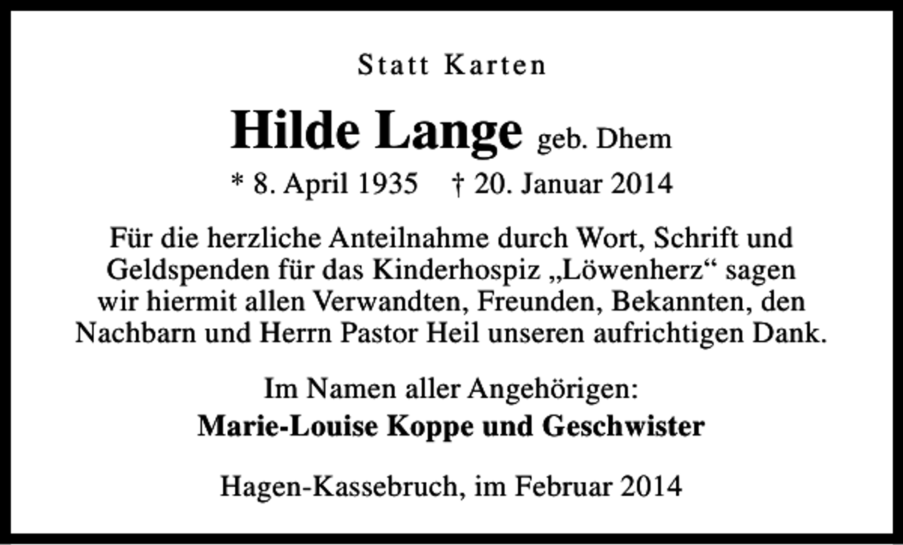 <p>Statt Karten</p><p>Hilde Lange geb. Dhem</p><p>* 8. April 1935</p><p>† 20. Januar 2014</p><p>Für die herzliche Anteilnahme durch Wort, Schrift und<br />Geldspenden für das Kinderhospiz „Löwenherz“ sagen<br />wir hiermit allen Verwandten, Freunden, Bekannten, den<br />Nachbarn und Herrn Pastor Heil unseren aufrichtigen Dank.<br />Im Namen aller Angehörigen:<br />Marie-Louise Koppe und Geschwister<br />Hagen-Kassebruch, im Februar 2014</p>
