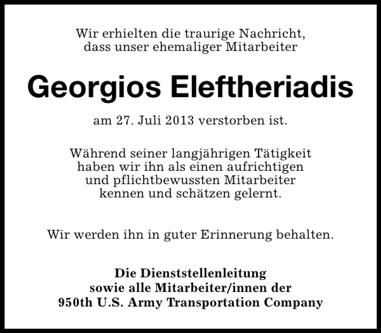 <p>Wir erhielten die traurige Nachricht,<br />dass unser ehemaliger Mitarbeiter</p><p>Georgios Eleftheriadis<br />am 27. Juli 2013 verstorben ist.<br />Während seiner langjährigen Tätigkeit<br />haben wir ihn als einen aufrichtigen<br />und pflichtbewussten Mitarbeiter<br />kennen und schätzen gelernt.<br />Wir werden ihn in guter Erinnerung behalten.<br />Die Dienststellenleitung<br />sowie alle Mitarbeiter/innen der<br />950th U.S. Army Transportation Company</p>