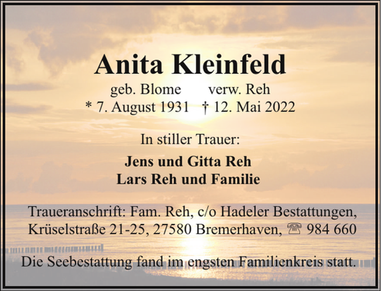 <p>Anita Kleinfeld</p><p>geb. Blome<br />verw. Reh<br />* 7. August 1931 † 12. Mai 2022<br />In stiller Trauer:<br />Jens und Gitta Reh<br />Lars Reh und Familie<br />Traueranschrift: Fam. Reh, c/o Hadeler Bestattungen,<br />Krüselstraße 21-25, 27580 Bremerhaven, ' 984 660<br />Die Seebestattung fand im engsten Familienkreis statt.</p>