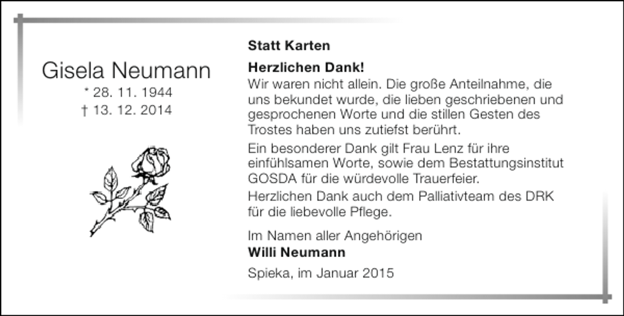 <p>Gisela Neumann<br />* 28. 11. 1944<br />† 13. 12. 2014</p><p>Statt Karten<br />Herzlichen Dank!<br />Wir waren nicht allein. Die große Anteilnahme, die<br />uns bekundet wurde, die lieben geschriebenen und<br />gesprochenen Worte und die stillen Gesten des<br />Trostes haben uns zutiefst berührt.<br />Ein besonderer Dank gilt Frau Lenz für ihre<br />einfühlsamen Worte, sowie dem Bestattungsinstitut<br />GOSDA für die würdevolle Trauerfeier.<br />Herzlichen Dank auch dem Palliativteam des DRK<br />für die liebevolle Pflege.<br />Im Namen aller Angehörigen<br />Willi Neumann<br />Spieka, im Januar 2015</p>