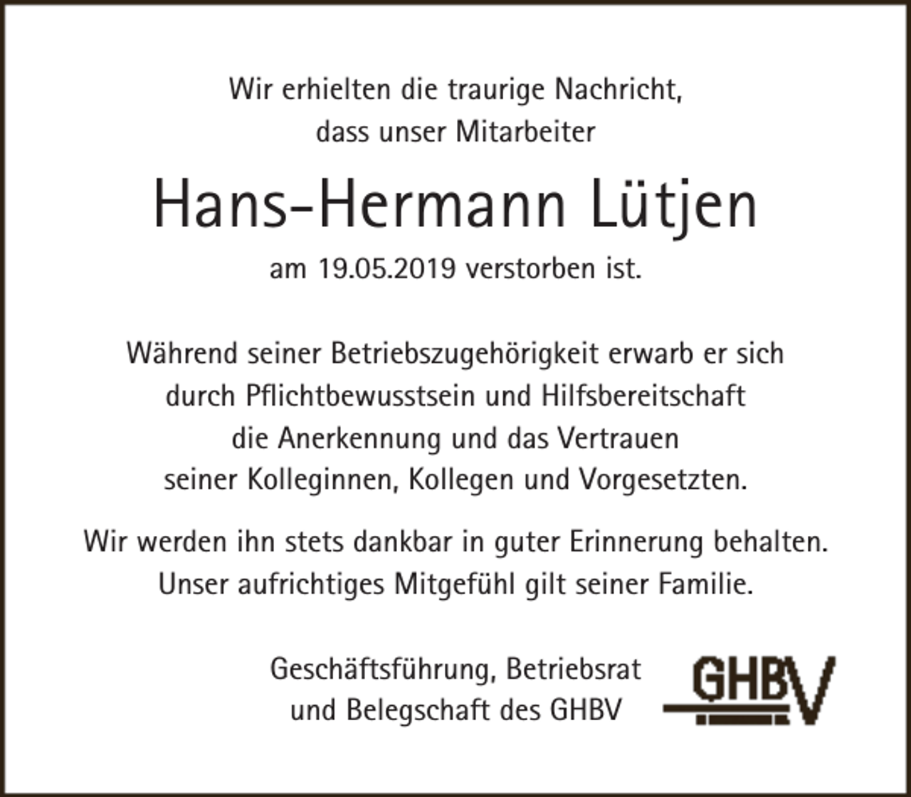 <p>Wir erhielten die traurige Nachricht,<br />dass unser Mitarbeiter</p><p>Hans-Hermann Lütjen<br />am 19.05.2019 verstorben ist.</p><p>Während seiner Betriebszugehörigkeit erwarb er sich<br />durch Pﬂichtbewusstsein und Hilfsbereitschaft<br />die Anerkennung und das Vertrauen<br />seiner Kolleginnen, Kollegen und Vorgesetzten.<br />Wir werden ihn stets dankbar in guter Erinnerung behalten.<br />Unser aufrichtiges Mitgefühl gilt seiner Familie.<br />Geschäftsführung, Betriebsrat<br />und Belegschaft des GHBV</p>