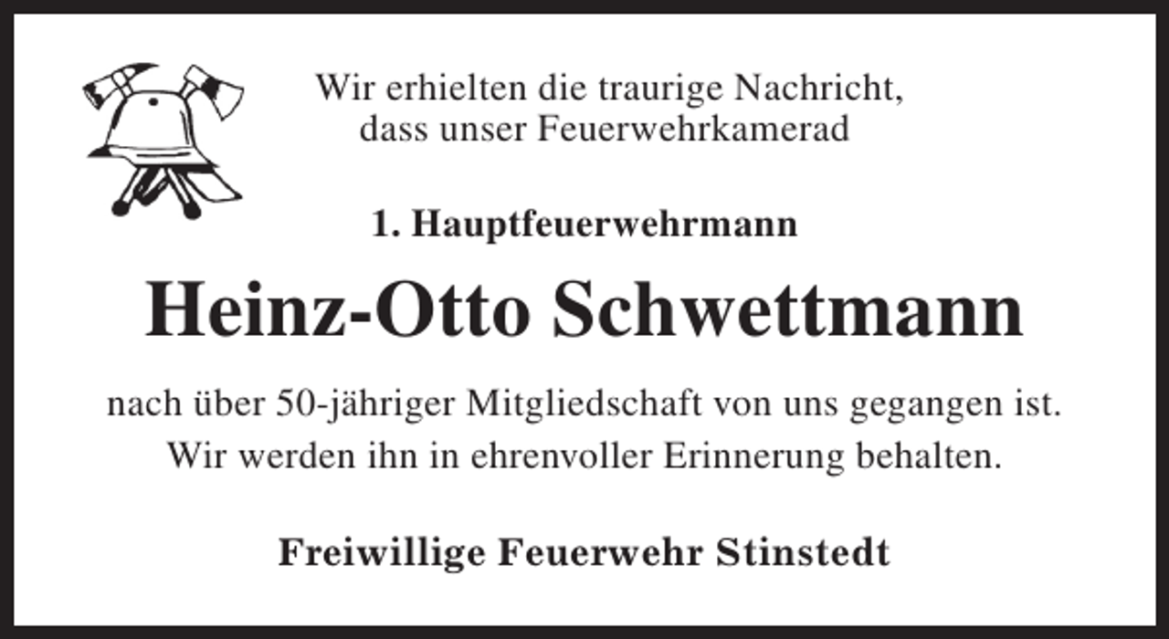 <p>Wir erhielten die traurige Nachricht,<br />dass unser Feuerwehrkamerad<br />1. Hauptfeuerwehrmann</p><p>Heinz-Otto Schwettmann<br />nach über 50-jähriger Mitgliedschaft von uns gegangen ist.<br />Wir werden ihn in ehrenvoller Erinnerung behalten.<br />Freiwillige Feuerwehr Stinstedt</p>