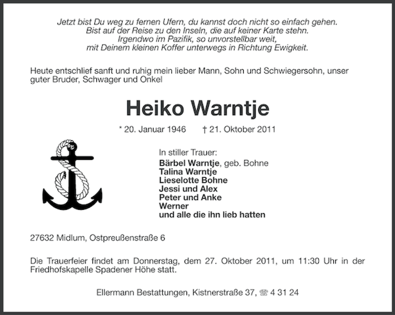 <p>Jetzt bist Du weg zu fernen Ufern, du kannst doch nicht so einfach gehen.<br />Bist auf der Reise zu den Inseln, die auf keiner Karte stehn.<br />Irgendwo im Pazifik, so unvorstellbar weit,<br />mit Deinem kleinen Koffer unterwegs in Richtung Ewigkeit.<br />Heute entschlief sanft und ruhig mein lieber Mann, Sohn und Schwiegersohn, unser<br />guter Bruder, Schwager und Onkel</p><p>Heiko Warntje<br />* 20. Januar 1946</p><p>† 21. Oktober 2011</p><p>In stiller Trauer:<br />Bärbel Warntje, geb. Bohne<br />Talina Warntje<br />Lieselotte Bohne<br />Jessi und Alex<br />Peter und Anke<br />Werner<br />und alle die ihn lieb hatten<br />27632 Midlum, Ostpreußenstraße 6<br />Die Trauerfeier findet am Donnerstag, dem 27. Oktober 2011, um 11:30 Uhr in der<br />Friedhofskapelle Spadener Höhe statt.<br />Ellermann Bestattungen, Kistnerstraße 37, 4 31 24</p>