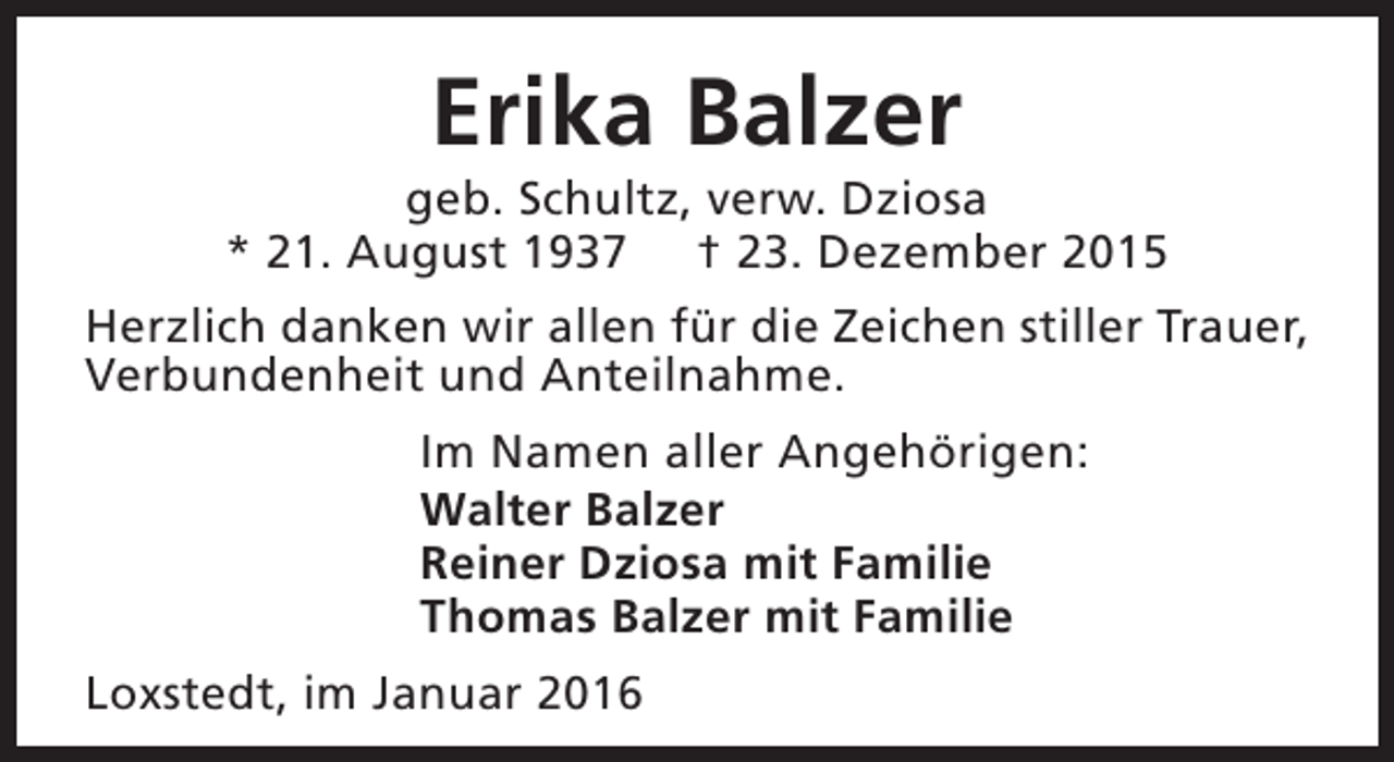 <p>Erika Balzer</p><p>geb. Schultz, verw. Dziosa<br />* 21. August 1937 † 23. Dezember 2015<br />Herzlich danken wir allen für die Zeichen stiller Trauer,<br />Verbundenheit und Anteilnahme.<br />Im Namen aller Angehörigen:<br />Walter Balzer<br />Reiner Dziosa mit Familie<br />Thomas Balzer mit Familie<br />Loxstedt, im Januar 2016</p>