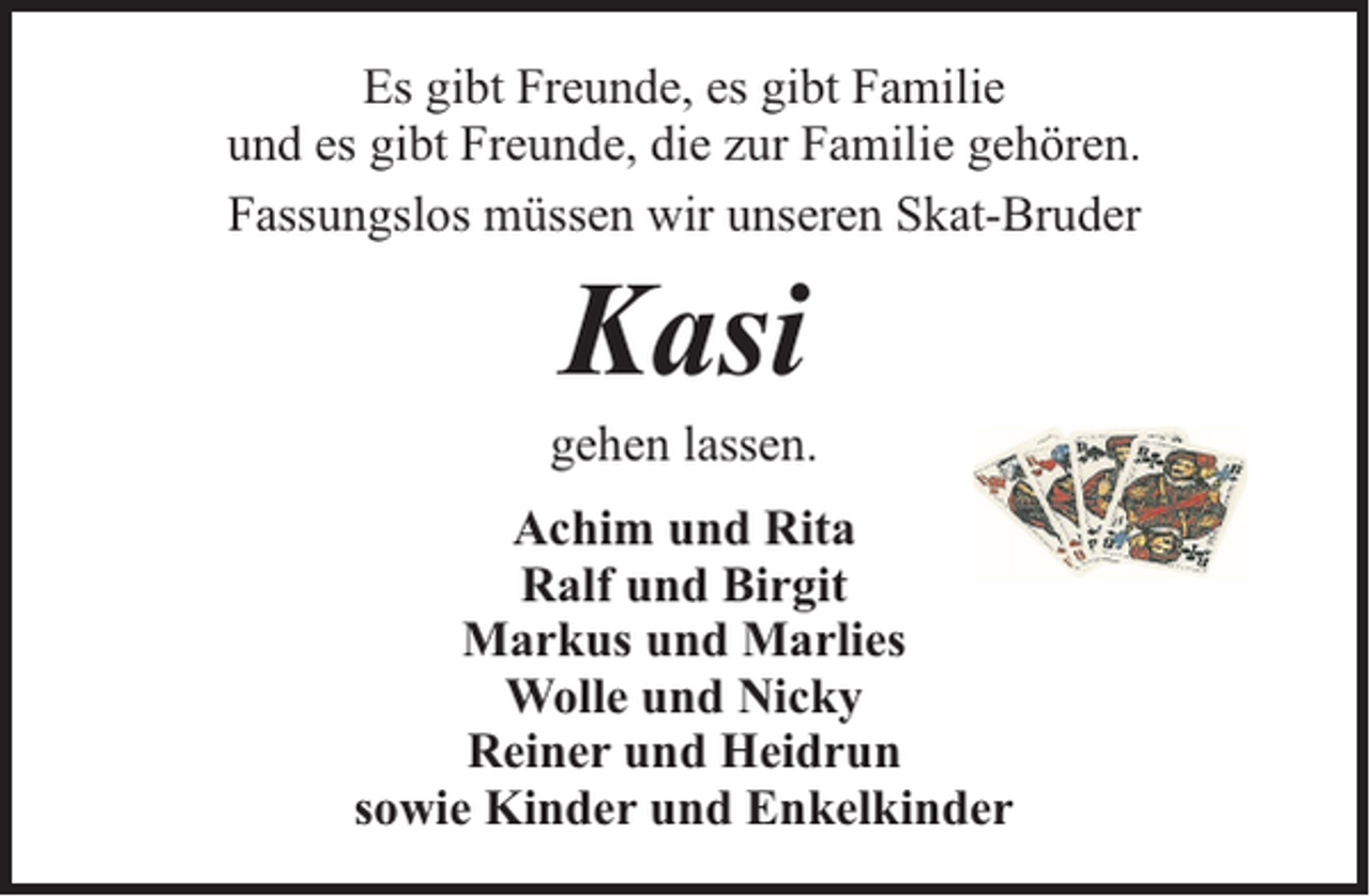 <p>Es gibt Freunde, es gibt Familie<br />und es gibt Freunde, die zur Familie gehören.<br />Fassungslos müssen wir unseren Skat-Bruder</p><p>Kasi</p><p>gehen lassen.<br />Achim und Rita<br />Ralf und Birgit<br />Markus und Marlies<br />Wolle und Nicky<br />Reiner und Heidrun<br />sowie Kinder und Enkelkinder</p>