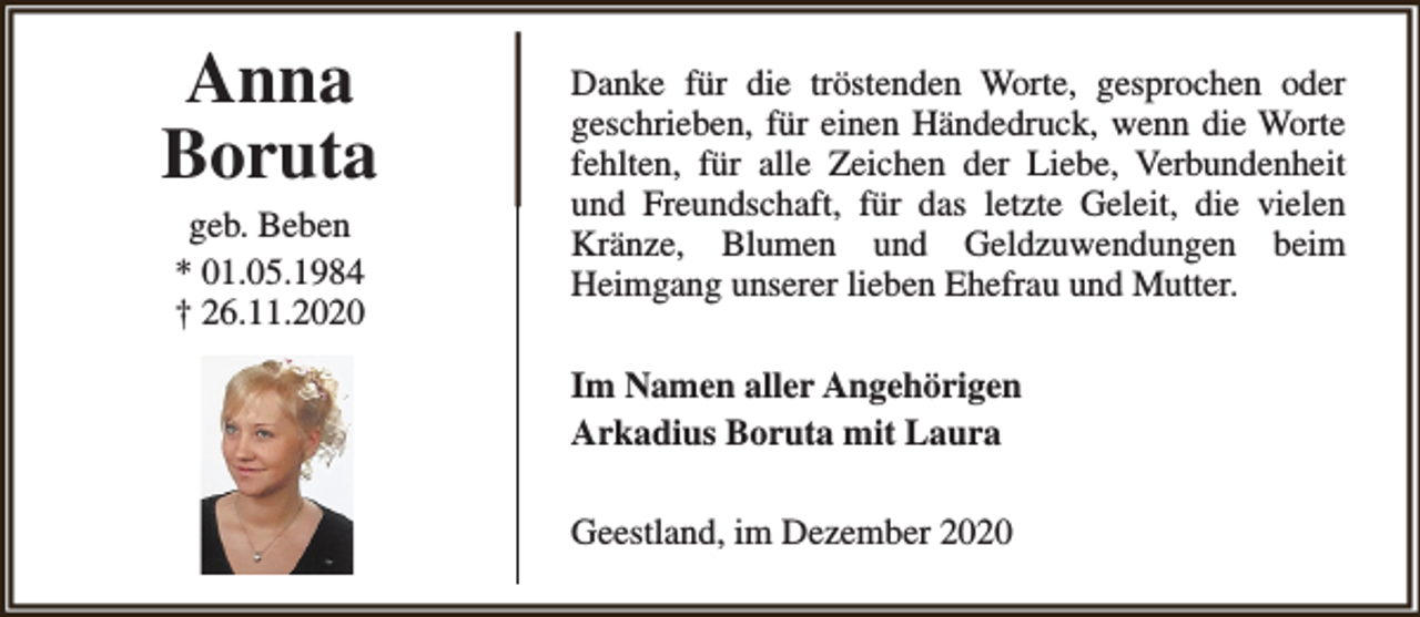 <p>Anna<br />Boruta<br />geb. Beben<br />* 01.05.1984<br />† 26.11.2020</p><p>Danke für die tröstenden Worte, gesprochen oder<br />geschrieben, für einen Händedruck, wenn die Worte<br />fehlten, für alle Zeichen der Liebe, Verbundenheit<br />und Freundschaft, für das letzte Geleit, die vielen<br />Kränze, Blumen und Geldzuwendungen beim<br />Heimgang unserer lieben Ehefrau und Mutter.<br />Im Namen aller Angehörigen<br />Arkadius Boruta mit Laura<br />Geestland, im Dezember 2020</p>