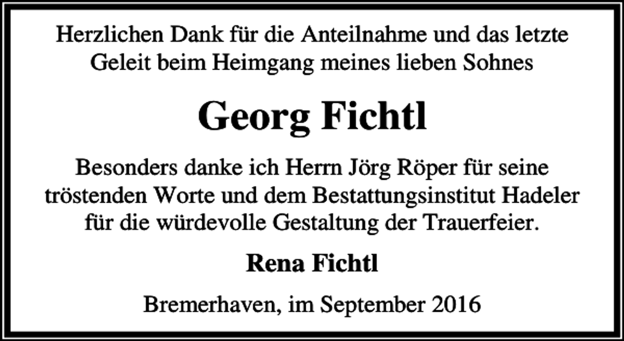 <p>Herzlichen Dank für die Anteilnahme und das letzte<br />Geleit beim Heimgang meines lieben Sohnes</p><p>Georg Fichtl<br />Besonders danke ich Herrn Jörg Röper für seine<br />tröstenden Worte und dem Bestattungsinstitut Hadeler<br />für die würdevolle Gestaltung der Trauerfeier.</p><p>Rena Fichtl<br />Bremerhaven, im September 2016</p>