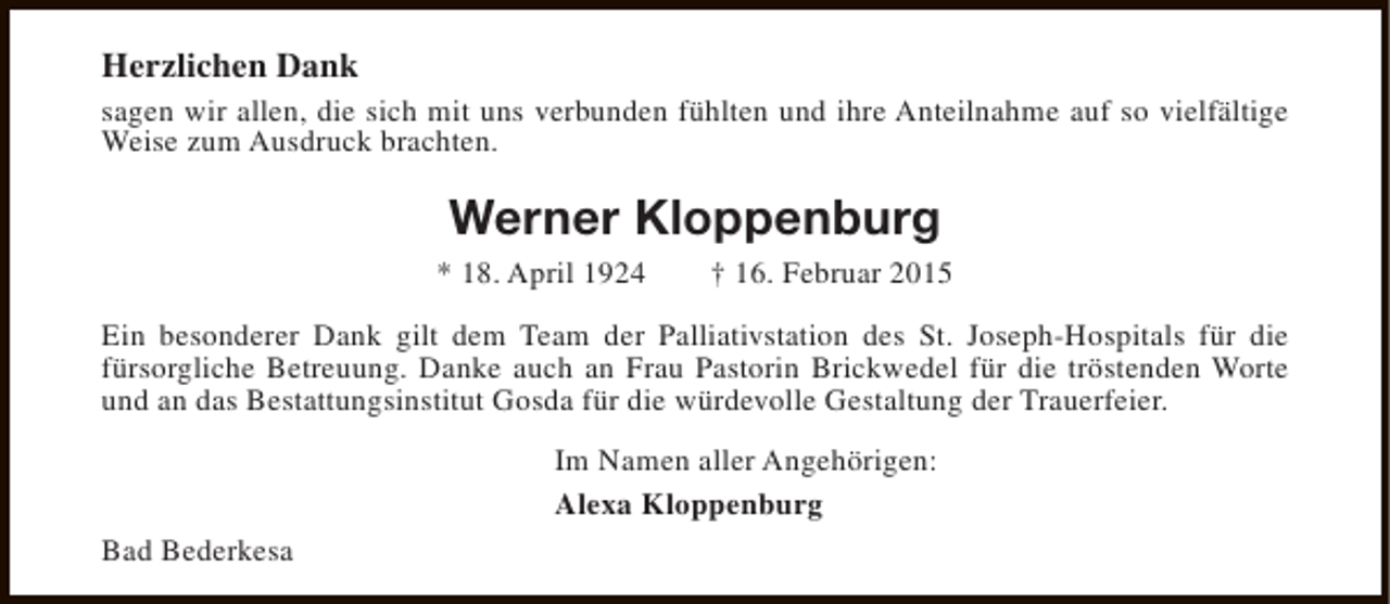 <p>Herzlichen Dank<br />sagen wir allen, die sich mit uns verbunden fühlten und ihre Anteilnahme auf so vielfältige<br />Weise zum Ausdruck brachten.</p><p>Werner Kloppenburg<br />* 18. April 1924</p><p>† 16. Februar 2015</p><p>Ein besonderer Dank gilt dem Team der Palliativstation des St. Joseph-Hospitals für die<br />fürsorgliche Betreuung. Danke auch an Frau Pastorin Brickwedel für die tröstenden Worte<br />und an das Bestattungsinstitut Gosda für die würdevolle Gestaltung der Trauerfeier.<br />Im Namen aller Angehörigen:<br />Alexa Kloppenburg<br />Bad Bederkesa</p>