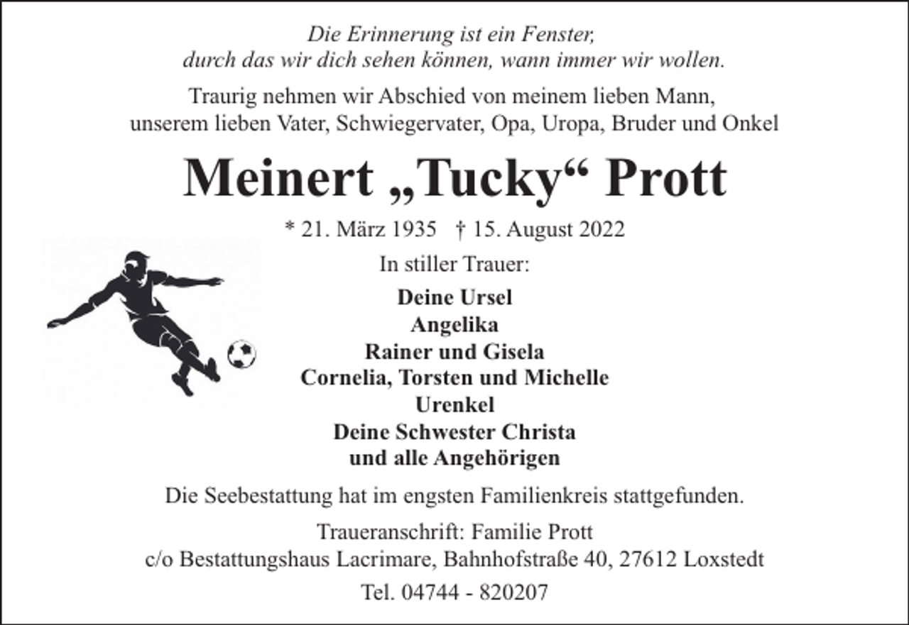 <p>Die Erinnerung ist ein Fenster,<br />durch das wir dich sehen können, wann immer wir wollen.<br />Traurig nehmen wir Abschied von meinem lieben Mann,<br />unserem lieben Vater, Schwiegervater, Opa, Uropa, Bruder und Onkel</p><p>Meinert „Tucky“ Prott<br />* 21. März 1935 † 15. August 2022<br />In stiller Trauer:<br />Deine Ursel<br />Angelika<br />Rainer und Gisela<br />Cornelia, Torsten und Michelle<br />Urenkel<br />Deine Schwester Christa<br />und alle Angehörigen</p><p>Die Seebestattung hat im engsten Familienkreis stattgefunden.<br />Traueranschrift: Familie Prott<br />c/o Bestattungshaus Lacrimare, Bahnhofstraße 40, 27612 Loxstedt<br />Tel. 04744 - 820207</p>