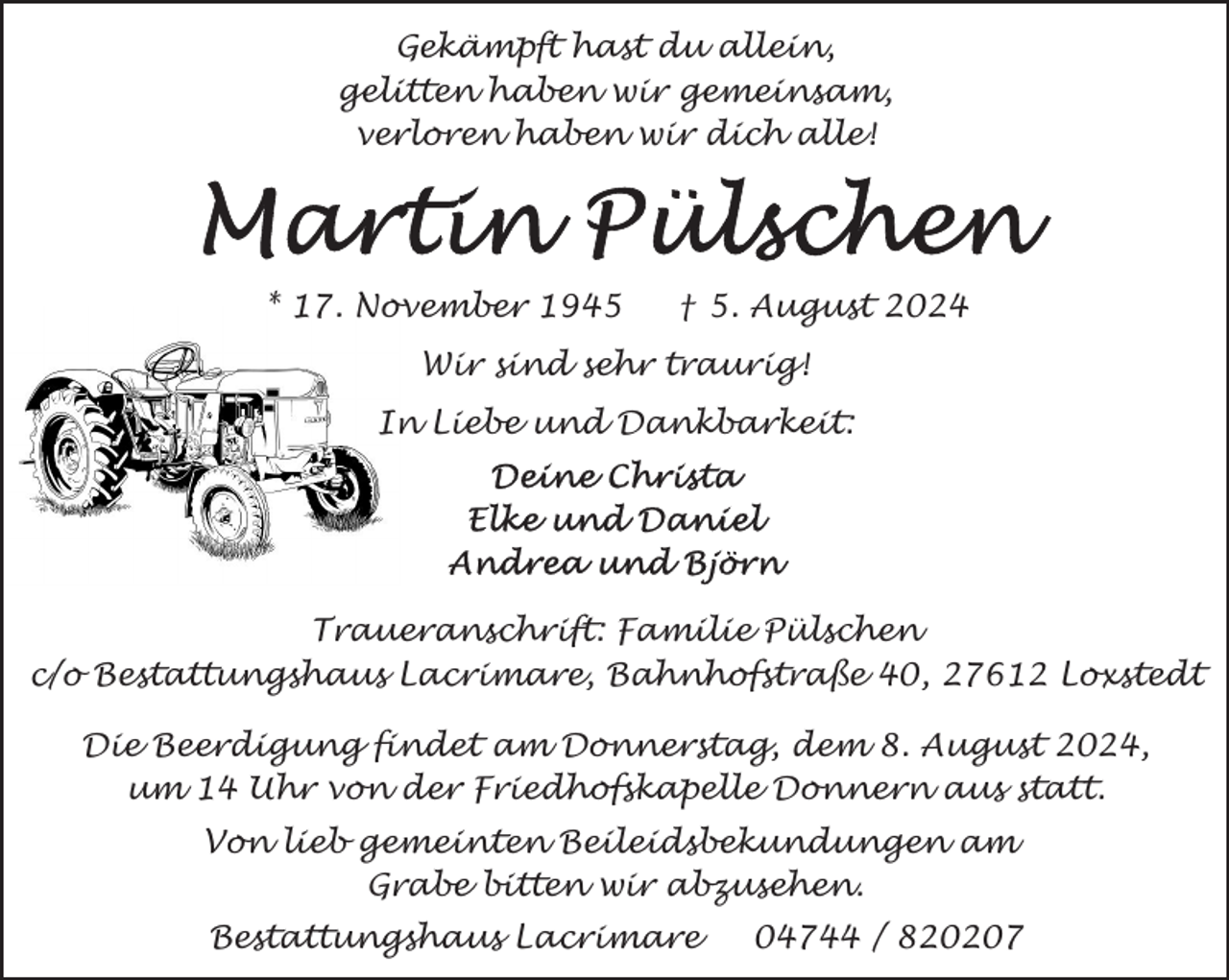 <p>Gekämpft hast du allein,<br />gelitten haben wir gemeinsam,<br />verloren haben wir dich alle!</p>
<p>* 17. November 1945</p>
<p>† 5. August 2024</p>
<p>Wir sind sehr traurig!<br />In Liebe und Dankbarkeit:</p>
<p>Traueranschrift: Familie Pülschen<br />c/o Bestattungshaus Lacrimare, Bahnhofstraße 40, 27612 Loxstedt<br />Die Beerdigung findet am Donnerstag, dem 8. August 2024,<br />um 14 Uhr von der Friedhofskapelle Donnern aus statt.<br />Von lieb gemeinten Beileidsbekundungen am<br />Grabe bitten wir abzusehen.<br />Bestattungshaus Lacrimare</p>
<p>04744 / 820207</p>