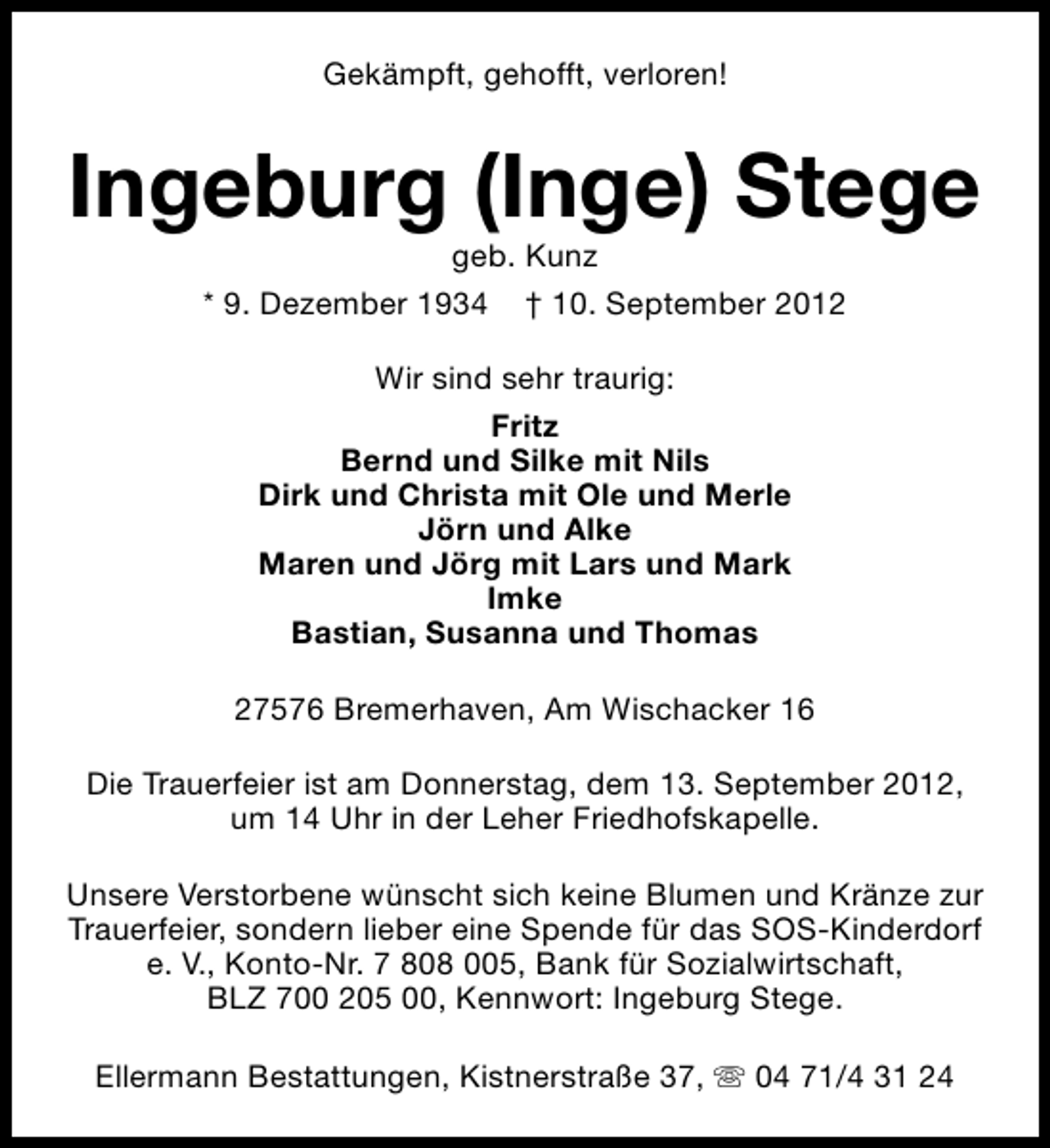 <p>Gekämpft, gehofft, verloren!</p><p>Ingeburg (Inge) Stege<br />geb. Kunz<br />* 9. Dezember 1934 † 10. September 2012<br />Wir sind sehr traurig:<br />Fritz<br />Bernd und Silke mit Nils<br />Dirk und Christa mit Ole und Merle<br />Jörn und Alke<br />Maren und Jörg mit Lars und Mark<br />Imke<br />Bastian, Susanna und Thomas<br />27576 Bremerhaven, Am Wischacker 16<br />Die Trauerfeier ist am Donnerstag, dem 13. September 2012,<br />um 14 Uhr in der Leher Friedhofskapelle.<br />Unsere Verstorbene wünscht sich keine Blumen und Kränze zur<br />Trauerfeier, sondern lieber eine Spende für das SOS-Kinderdorf<br />e. V., Konto-Nr. 7 808 005, Bank für Sozialwirtschaft,<br />BLZ 700 205 00, Kennwort: Ingeburg Stege.<br />Ellermann Bestattungen, Kistnerstraße 37, s 04 71/4 31 24</p>
