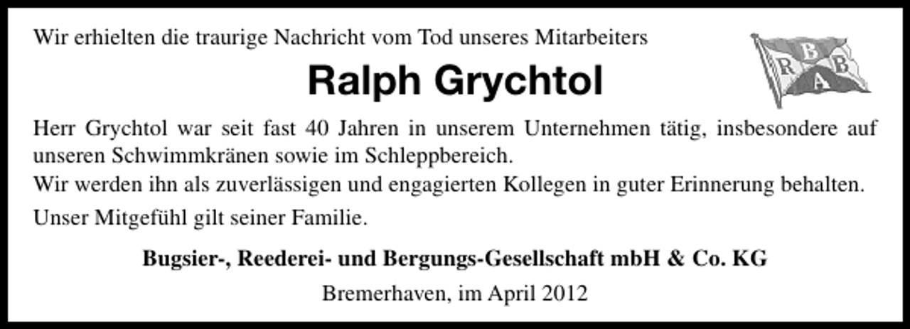 <p>Wir erhielten die traurige Nachricht vom Tod unseres Mitarbeiters</p><p>Ralph Grychtol<br />Herr Grychtol war seit fast 40 Jahren in unserem Unternehmen tätig, insbesondere auf<br />unseren Schwimmkränen sowie im Schleppbereich.<br />Wir werden ihn als zuverlässigen und engagierten Kollegen in guter Erinnerung behalten.<br />Unser Mitgefühl gilt seiner Familie.<br />Bugsier-, Reederei- und Bergungs-Gesellschaft mbH &amp; Co. KG<br />Bremerhaven, im April 2012</p>