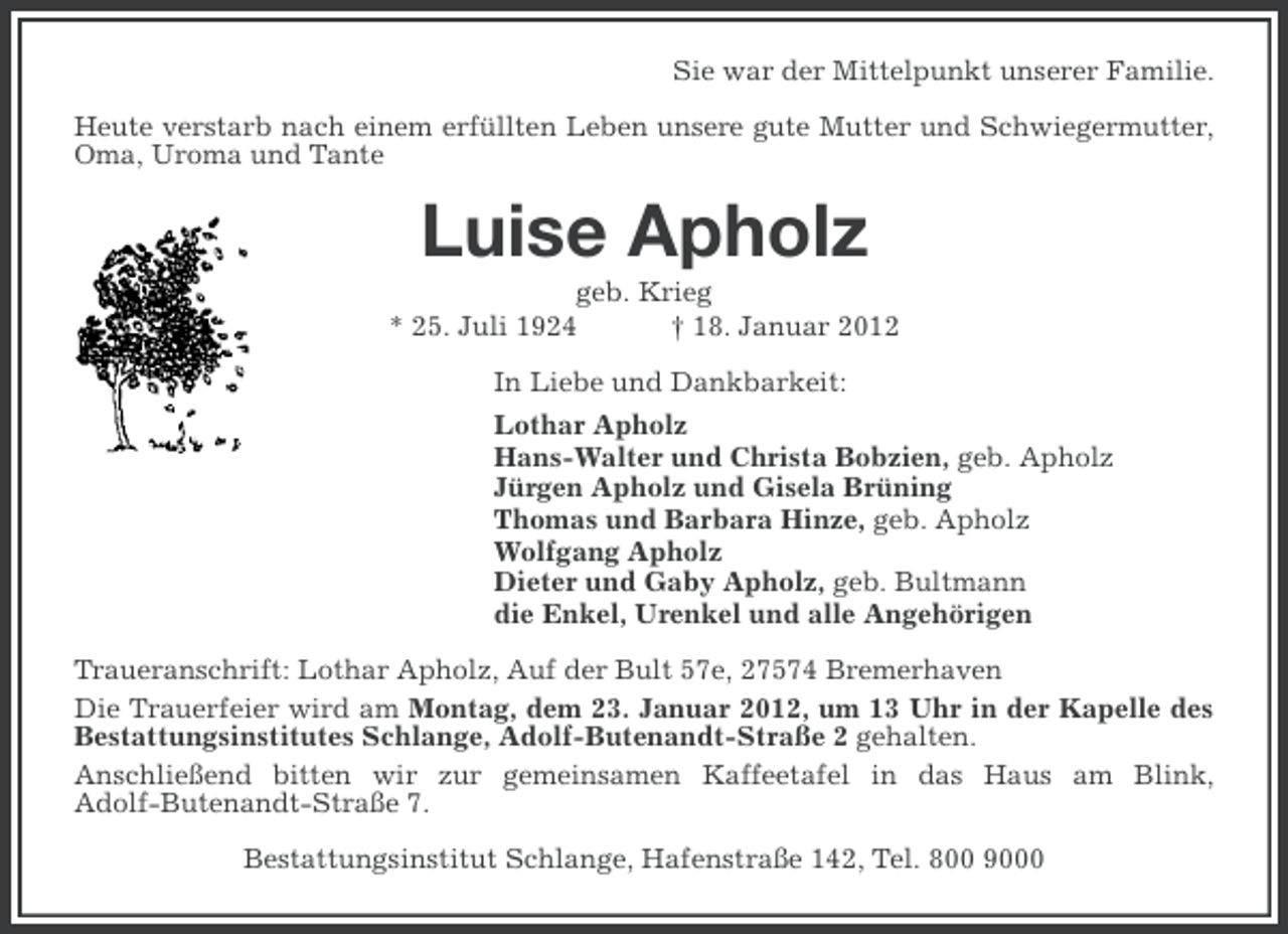 <p>Sie war der Mittelpunkt unserer Familie.<br />Heute verstarb nach einem erfüllten Leben unsere gute Mutter und Schwiegermutter,<br />Oma, Uroma und Tante</p><p>Luise Apholz<br />geb. Krieg<br />* 25. Juli 1924<br />† 18. Januar 2012<br />In Liebe und Dankbarkeit:<br />Lothar Apholz<br />Hans-Walter und Christa Bobzien, geb. Apholz<br />Jürgen Apholz und Gisela Brüning<br />Thomas und Barbara Hinze, geb. Apholz<br />Wolfgang Apholz<br />Dieter und Gaby Apholz, geb. Bultmann<br />die Enkel, Urenkel und alle Angehörigen<br />Traueranschrift: Lothar Apholz, Auf der Bult 57e, 27574 Bremerhaven<br />Die Trauerfeier wird am Montag, dem 23. Januar 2012, um 13 Uhr in der Kapelle des<br />Bestattungsinstitutes Schlange, Adolf-Butenandt-Straße 2 gehalten.<br />Anschließend bitten wir zur gemeinsamen Kaffeetafel in das Haus am Blink,<br />Adolf-Butenandt-Straße 7.<br />Bestattungsinstitut Schlange, Hafenstraße 142, Tel. 800 9000</p>