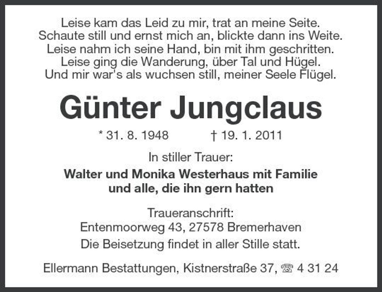 <p>Leise kam das Leid zu mir, trat an meine Seite. Schaute still und ernst mich an, blickte dann ins Weite. Leise nahm ich seine Hand, bin mit ihm geschritten. Leise ging die Wanderung, über Tal und Hügel. Und mir war's als wuchsen still, meiner Seele Flügel.</p><p>Günter Jungclaus<br />* 31. 8. 1948 † 19. 1. 2011 In stiller Trauer: Walter und Monika Westerhaus mit Familie und alle, die ihn gern hatten Traueranschrift: Entenmoorweg 43, 27578 Bremerhaven Die Beisetzung findet in aller Stille statt. Ellermann Bestattungen, Kistnerstraße 37, 4 31 24</p>