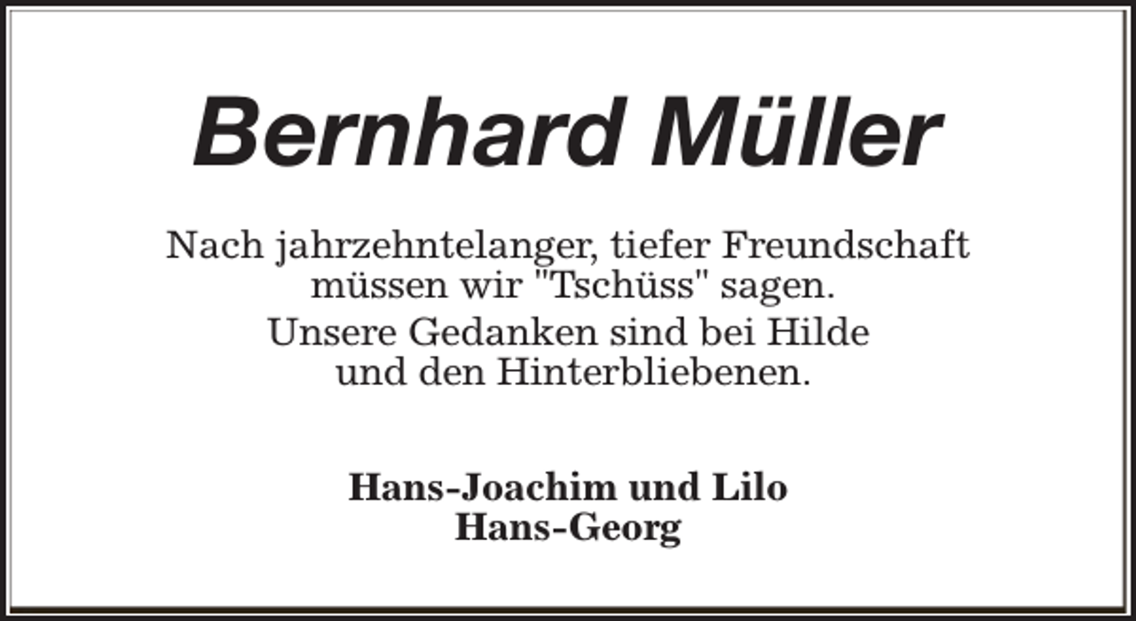 <p>Bernhard Müller<br />Nach jahrzehntelanger, tiefer Freundschaft<br />müssen wir "Tschüss" sagen.<br />Unsere Gedanken sind bei Hilde<br />und den Hinterbliebenen.<br />Hans-Joachim und Lilo<br />Hans-Georg</p>
