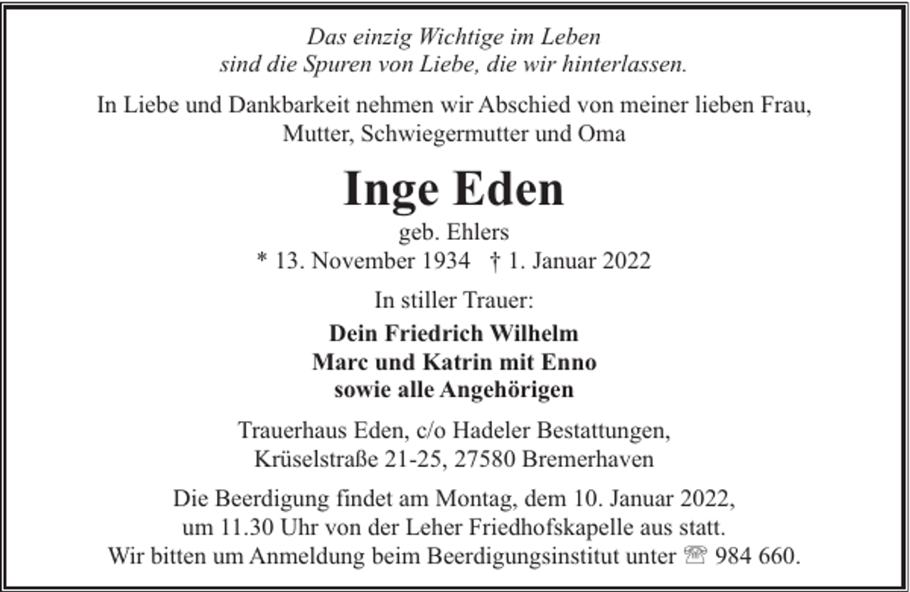 <p>Das einzig Wichtige im Leben<br />sind die Spuren von Liebe, die wir hinterlassen.<br />In Liebe und Dankbarkeit nehmen wir Abschied von meiner lieben Frau,<br />Mutter, Schwiegermutter und Oma</p><p>Inge Eden</p><p>geb. Ehlers<br />* 13. November 1934 † 1. Januar 2022<br />In stiller Trauer:<br />Dein Friedrich Wilhelm<br />Marc und Katrin mit Enno<br />sowie alle Angehörigen<br />Trauerhaus Eden, c/o Hadeler Bestattungen,<br />Krüselstraße 21-25, 27580 Bremerhaven<br />Die Beerdigung findet am Montag, dem 10. Januar 2022,<br />um 11.30 Uhr von der Leher Friedhofskapelle aus statt.<br />Wir bitten um Anmeldung beim Beerdigungsinstitut unter ' 984 660.</p>