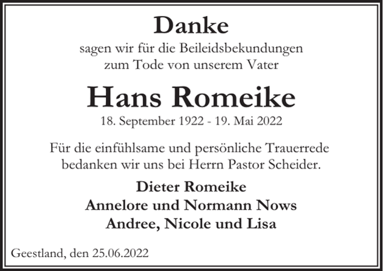 <p>Danke</p><p>sagen wir für die Beileidsbekundungen<br />zum Tode von unserem Vater</p><p>Hans Romeike<br />18. September 1922 - 19. Mai 2022</p><p>Für die einfühlsame und persönliche Trauerrede<br />bedanken wir uns bei Herrn Pastor Scheider.</p><p>Dieter Romeike<br />Annelore und Normann Nows<br />Andree, Nicole und Lisa<br />Geestland, den 25.06.2022</p>