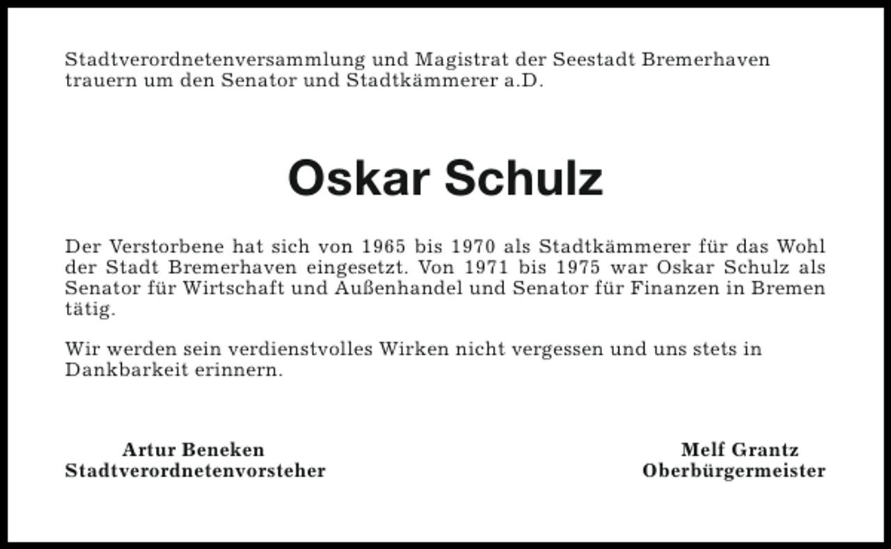<p>Stadtverordnetenversammlung und Magistrat der Seestadt Bremerhaven<br />trauern um den Senator und Stadtkämmerer a.D.</p><p>Oskar Schulz<br />Der Verstorbene hat sich von 1965 bis 1970 als Stadtkämmerer für das Wohl<br />der Stadt Bremerhaven eingesetzt. Von 1971 bis 1975 war Oskar Schulz als<br />Senator für Wirtschaft und Außenhandel und Senator für Finanzen in Bremen<br />tätig.<br />Wir werden sein verdienstvolles Wirken nicht vergessen und uns stets in<br />Dankbarkeit erinnern.</p><p>Artur Beneken<br />Stadtverordnetenvorsteher</p><p>Melf Grantz<br />Oberbürgermeister</p>