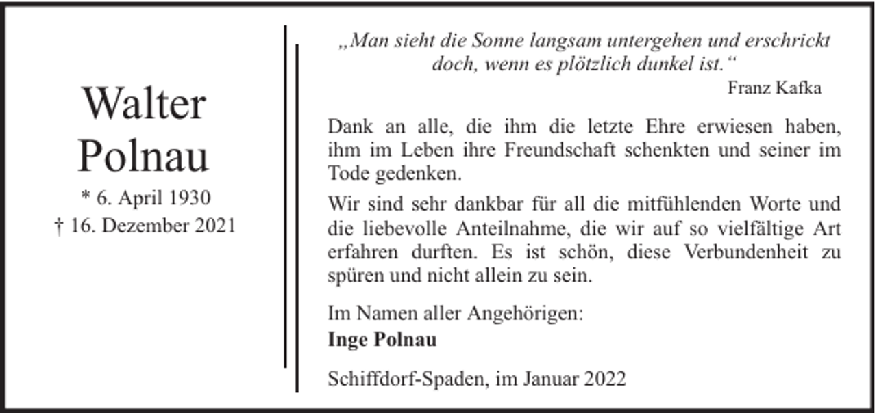 <p>Walter<br />Polnau</p><p>* 6. April 1930<br />† 16. Dezember 2021</p><p>„Man sieht die Sonne langsam untergehen und erschrickt<br />doch, wenn es plötzlich dunkel ist.“<br />Franz Kafka</p><p>Dank an alle, die ihm die letzte Ehre erwiesen haben,<br />ihm im Leben ihre Freundschaft schenkten und seiner im<br />Tode gedenken.<br />Wir sind sehr dankbar für all die mitfühlenden Worte und<br />die liebevolle Anteilnahme, die wir auf so vielfältige Art<br />erfahren durften. Es ist schön, diese Verbundenheit zu<br />spüren und nicht allein zu sein.<br />Im Namen aller Angehörigen:<br />Inge Polnau<br />Schiffdorf-Spaden, im Januar 2022</p>