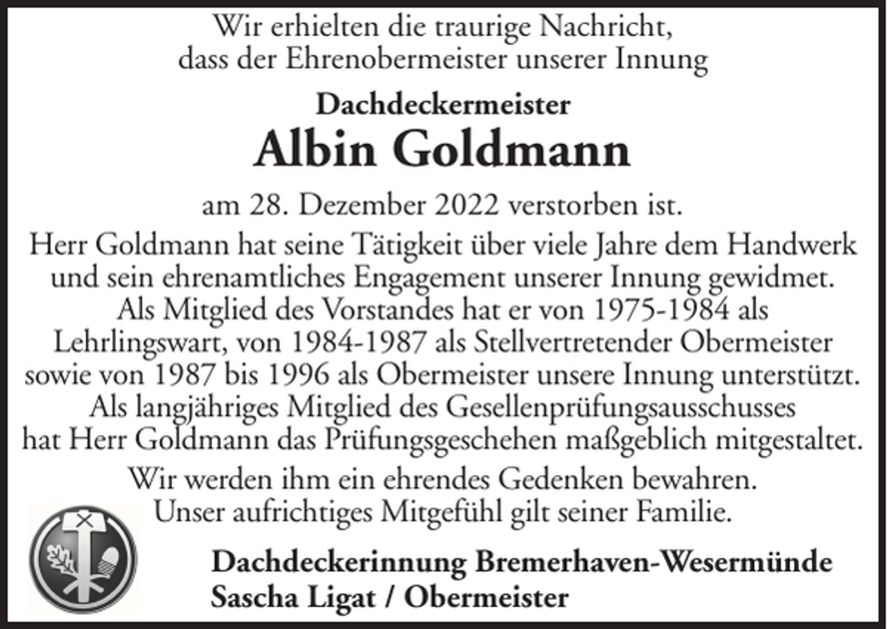 <p>Wir erhielten die traurige Nachricht,<br />dass der Ehrenobermeister unserer Innung<br />Dachdeckermeister</p><p>Albin Goldmann</p><p>am 28. Dezember 2022 verstorben ist.<br />Herr Goldmann hat seine Tätigkeit über viele Jahre dem Handwerk<br />und sein ehrenamtliches Engagement unserer Innung gewidmet.<br />Als Mitglied des Vorstandes hat er von 1975-1984 als<br />Lehrlingswart, von 1984-1987 als Stellvertretender Obermeister<br />sowie von 1987 bis 1996 als Obermeister unsere Innung unterstützt.<br />Als langjähriges Mitglied des Gesellenprüfungsausschusses<br />hat Herr Goldmann das Prüfungsgeschehen maßgeblich mitgestaltet.<br />Wir werden ihm ein ehrendes Gedenken bewahren.<br />Unser aufrichtiges Mitgefühl gilt seiner Familie.<br />Dachdeckerinnung Bremerhaven-Wesermünde<br />Sascha Ligat / Obermeister</p>