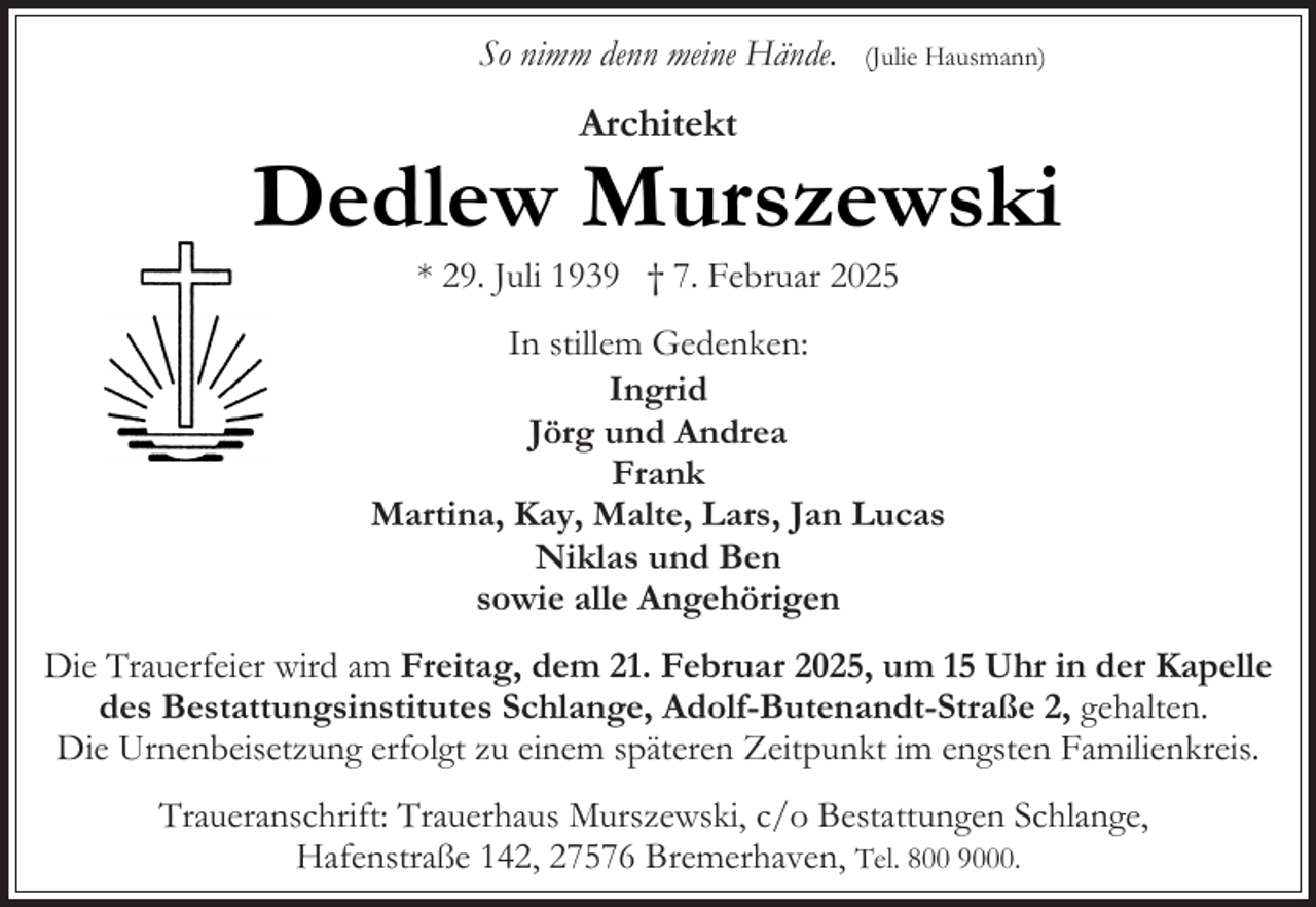 <p>So nimm denn meine Hände.</p><p>(Julie Hausmann)</p><p>Architekt</p><p>Dedlew Murszewski<br />* 29. Juli 1939 † 7. Februar 2025</p><p>In stillem Gedenken:<br />Ingrid<br />Jörg und Andrea<br />Frank<br />Martina, Kay, Malte, Lars, Jan Lucas<br />Niklas und Ben<br />sowie alle Angehörigen<br />Die Trauerfeier wird am Freitag, dem 21. Februar 2025, um 15 Uhr in der Kapelle<br />des Bestattungsinstitutes Schlange, Adolf-Butenandt-Straße 2, gehalten.<br />Die Urnenbeisetzung erfolgt zu einem späteren Zeitpunkt im engsten Familienkreis.<br />Traueranschrift: Trauerhaus Murszewski, c/o Bestattungen Schlange,<br />Hafenstraße 142, 27576 Bremerhaven, Tel. 800 9000.</p>