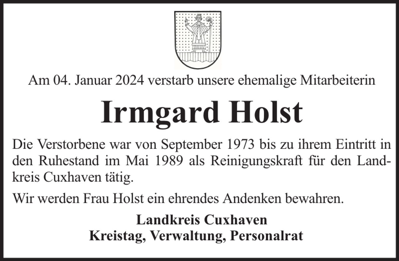 <p>Am 04. Januar 2024 verstarb unsere ehemalige Mitarbeiterin</p><p>Irmgard Holst<br />Die Verstorbene war von September 1973 bis zu ihrem Eintritt in<br />den Ruhestand im Mai 1989 als Reinigungskraft für den Landkreis Cuxhaven tätig.<br />Wir werden Frau Holst ein ehrendes Andenken bewahren.<br />Landkreis Cuxhaven<br />Kreistag, Verwaltung, Personalrat</p>