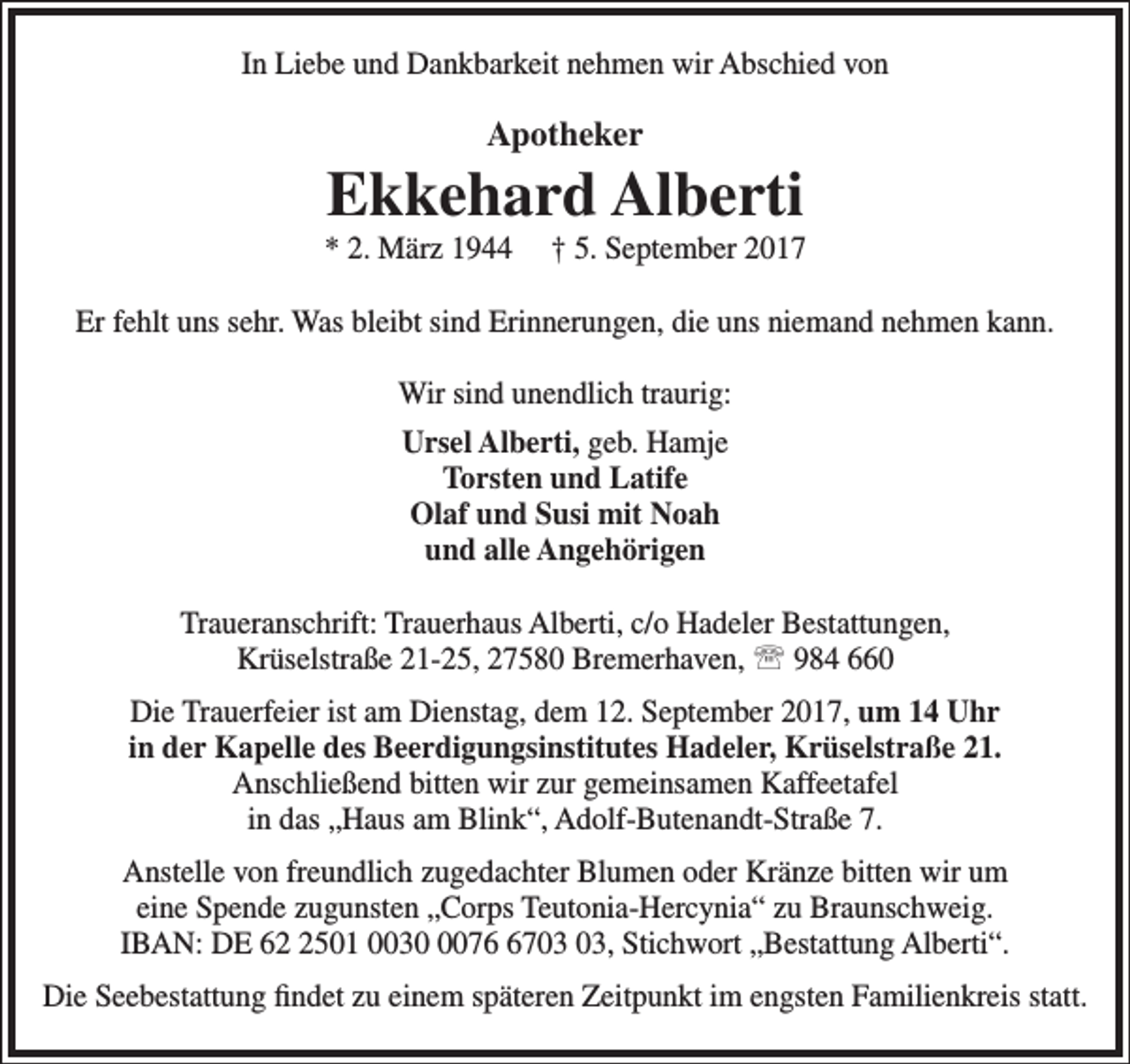 <p>In Liebe und Dankbarkeit nehmen wir Abschied von</p><p>Apotheker</p><p>Ekkehard Alberti</p><p>* 2. März 1944</p><p>† 5. September 2017</p><p>Er fehlt uns sehr. Was bleibt sind Erinnerungen, die uns niemand nehmen kann.<br />Wir sind unendlich traurig:<br />Ursel Alberti, geb. Hamje<br />Torsten und Latife<br />Olaf und Susi mit Noah<br />und alle Angehörigen<br />Traueranschrift: Trauerhaus Alberti, c/o Hadeler Bestattungen,<br />Krüselstraße 21-25, 27580 Bremerhaven,  984 660<br />Die Trauerfeier ist am Dienstag, dem 12. September 2017, um 14 Uhr<br />in der Kapelle des Beerdigungsinstitutes Hadeler, Krüselstraße 21.<br />Anschließend bitten wir zur gemeinsamen Kaffeetafel<br />in das „Haus am Blink“, Adolf-Butenandt-Straße 7.<br />Anstelle von freundlich zugedachter Blumen oder Kränze bitten wir um<br />eine Spende zugunsten „Corps Teutonia-Hercynia“ zu Braunschweig.<br />IBAN: DE 6501 003077, Stichwort „Bestattung Alberti“.<br />Die Seebestattung findet zu einem späteren Zeitpunkt im engsten Familienkreis statt.</p>