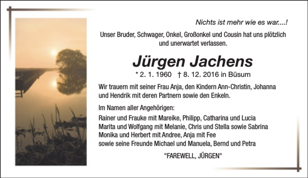 <p>Nichts ist mehr wie es war....!<br />Unser Bruder, Schwager, Onkel, Großonkel und Cousin hat uns plötzlich<br />und unerwartet verlassen.</p><p>Jürgen Jachens<br />* 2. 1. 1960 † 8. 12. 2016 in Büsum</p><p>Wir trauern mit seiner Frau Anja, den Kindern Ann-Christin, Johanna<br />und Hendrik mit deren Partnern sowie den Enkeln.<br />Im Namen aller Angehörigen:<br />Rainer und Frauke mit Mareike, Philipp, Catharina und Lucia<br />Marita und Wolfgang mit Melanie, Chris und Stella sowie Sabrina<br />Monika und Herbert mit Andree, Anja mit Fee<br />sowie seine Freunde Michael und Manuela, Bernd und Petra<br />"FAREWELL, JÜRGEN"</p>
