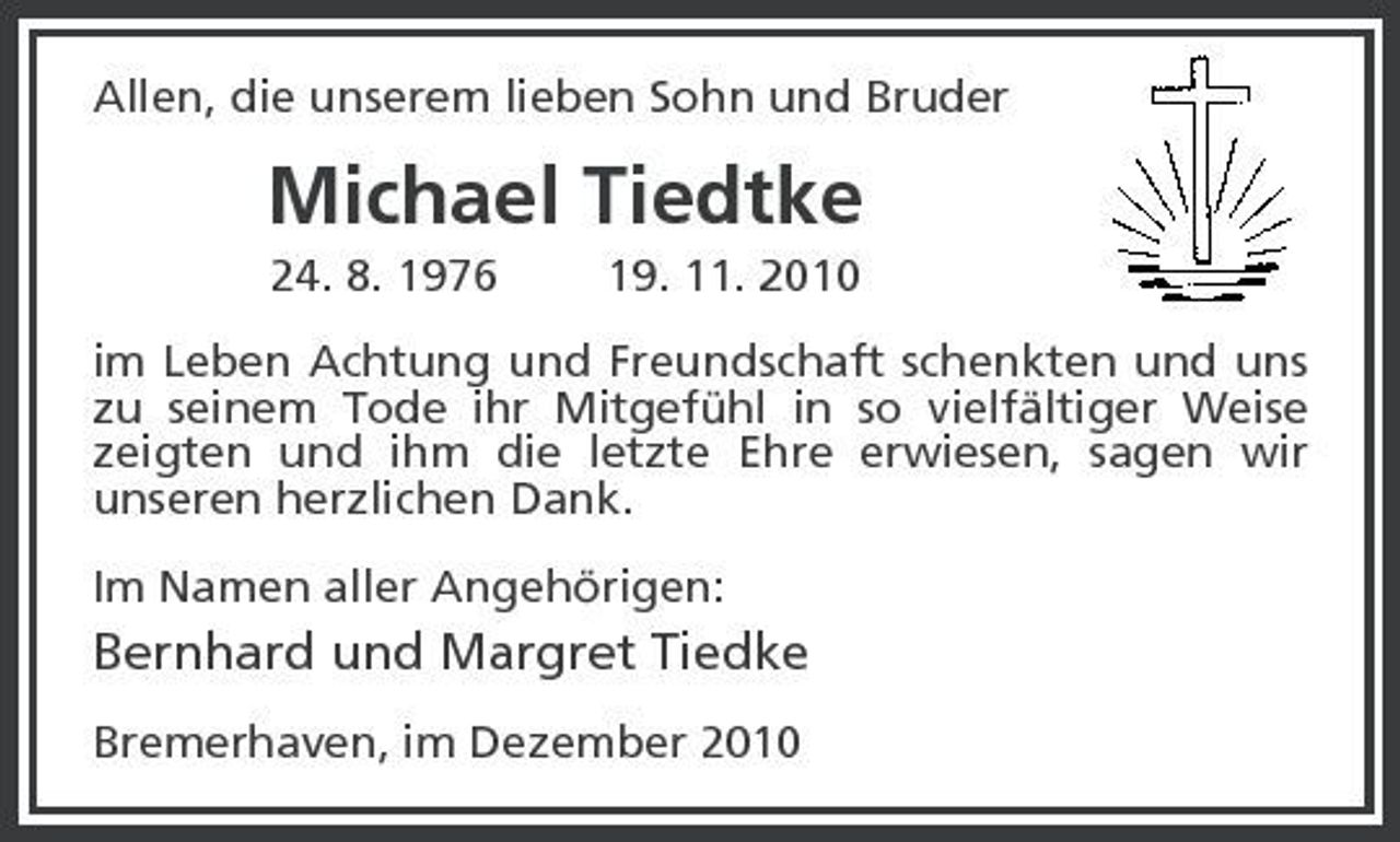 <p>Allen, die unserem lieben Sohn und Bruder</p><p>Michael Tiedtke<br />24. 8. 1976 19. 11. 2010 im Leben Achtung und Freundschaft schenkten und uns zu seinem Tode ihr Mitgefühl in so vielfältiger Weise zeigten und ihm die letzte Ehre erwiesen, sagen wir unseren herzlichen Dank. Im Namen aller Angehörigen:</p><p>Bernhard und Margret Tiedke<br />Bremerhaven, im Dezember 2010</p>