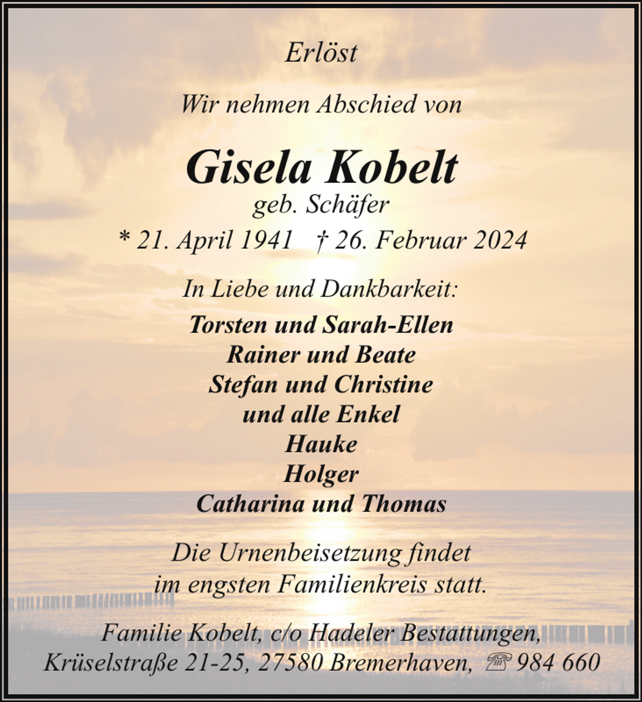 <p>Erlöst<br />Wir nehmen Abschied von</p><p>Gisela Kobelt</p><p>geb. Schäfer<br />* 21. April 1941 † 26. Februar 2024<br />In Liebe und Dankbarkeit:<br />Torsten und Sarah-Ellen<br />Rainer und Beate<br />Stefan und Christine<br />und alle Enkel<br />Hauke<br />Holger<br />Catharina und Thomas</p><p>Die Urnenbeisetzung findet<br />im engsten Familienkreis statt.<br />Familie Kobelt, c/o Hadeler Bestattungen,<br />Krüselstraße 21-25, 27580 Bremerhaven, ' 984 660</p>