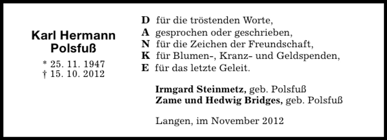 <p>Karl Hermann<br />Polsfuß<br />* 25. 11. 1947<br />† 15. 10. 2012</p><p>D<br />A<br />N<br />K<br />E</p><p>für die tröstenden Worte,<br />gesprochen oder geschrieben,<br />für die Zeichen der Freundschaft,<br />für Blumen-, Kranz- und Geldspenden,<br />für das letzte Geleit.<br />Irmgard Steinmetz, geb. Polsfuß<br />Zame und Hedwig Bridges, geb. Polsfuß<br />Langen, im November 2012</p>