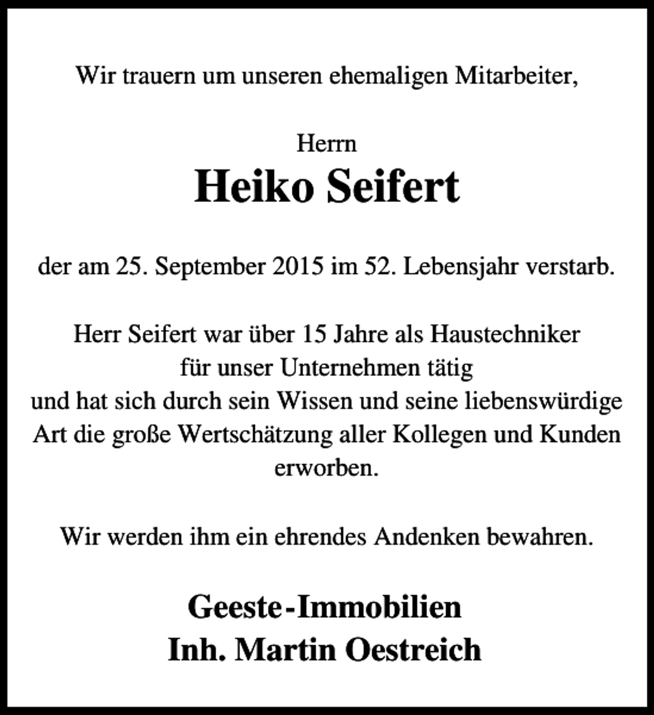 <p>Wir trauern um unseren ehemaligen Mitarbeiter,<br />Herrn</p><p>Heiko Seifert<br />der am 25. September 2015 im 52. Lebensjahr verstarb.<br />Herr Seifert war über 15 Jahre als Haustechniker<br />für unser Unternehmen tätig<br />und hat sich durch sein Wissen und seine liebenswürdige<br />Art die große Wertschätzung aller Kollegen und Kunden<br />erworben.<br />Wir werden ihm ein ehrendes Andenken bewahren.</p><p>Geeste-Immobilien<br />Inh. Martin Oestreich</p>