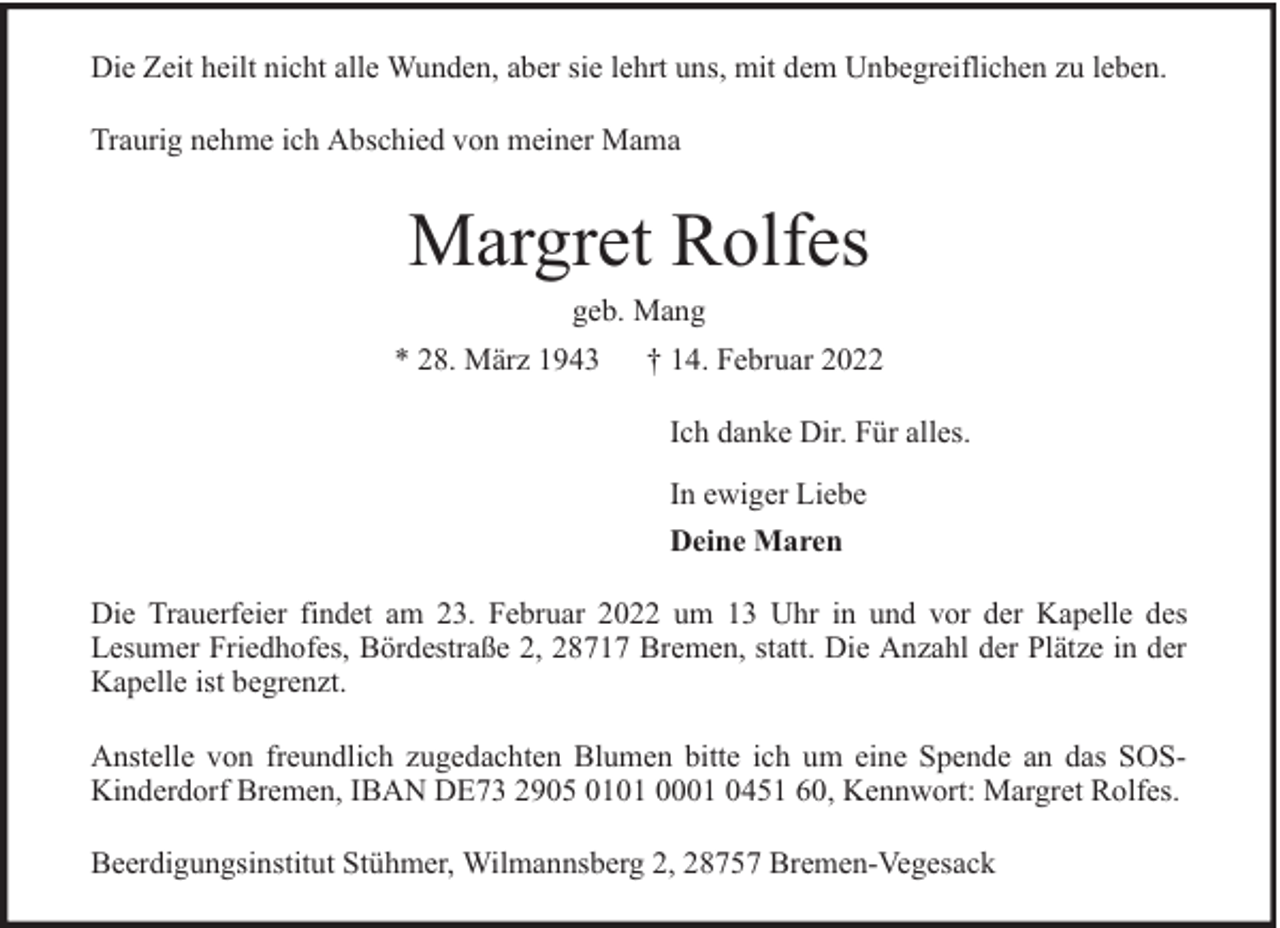 <p>Die Zeit heilt nicht alle Wunden, aber sie lehrt uns, mit dem Unbegreiflichen zu leben.<br />Traurig nehme ich Abschied von meiner Mama</p><p>Margret Rolfes<br />geb. Mang</p><p>* 28. März 1943</p><p>† 14. Februar 2022<br />Ich danke Dir. Für alles.<br />In ewiger Liebe<br />Deine Maren</p><p>Die Trauerfeier findet am 23. Februar 2022 um 13 Uhr in und vor der Kapelle des<br />Lesumer Friedhofes, Bördestraße 2, 28717 Bremen, statt. Die Anzahl der Plätze in der<br />Kapelle ist begrenzt.<br />Anstelle von freundlich zugedachten Blumen bitte ich um eine Spende an das SOSKinderdorf Bremen, IBAN DE73 2905 0101 0001 0451 60, Kennwort: Margret Rolfes.<br />Beerdigungsinstitut Stühmer, Wilmannsberg 2, 28757 Bremen-Vegesack</p>