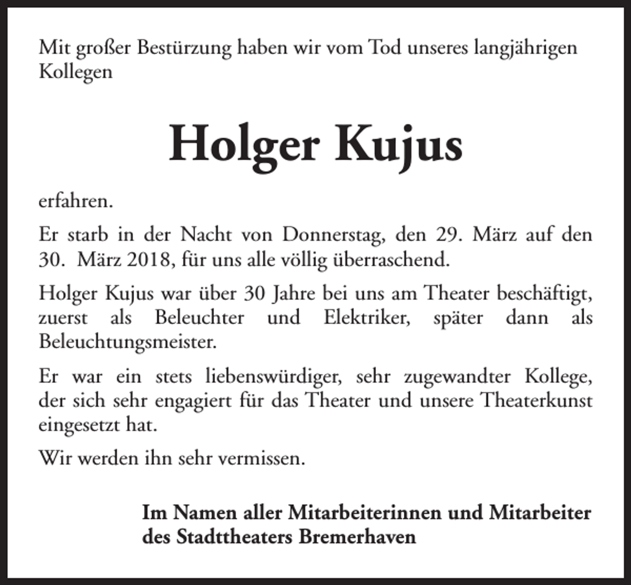 <p>Mit großer Bestürzung haben wir vom Tod unseres langjährigen<br />Kollegen</p><p>Holger Kujus<br />erfahren.<br />Er starb in der Nacht von Donnerstag, den 29. März auf den<br />30. März 2018, für uns alle völlig überraschend.<br />Holger Kujus war über 30 Jahre bei uns am Theater beschäftigt,<br />zuerst als Beleuchter und Elektriker, später dann als<br />Beleuchtungsmeister.<br />Er war ein stets liebenswürdiger, sehr zugewandter Kollege,<br />der sich sehr engagiert für das Theater und unsere Theaterkunst<br />eingesetzt hat.<br />Wir werden ihn sehr vermissen.<br />Im Namen aller Mitarbeiterinnen und Mitarbeiter<br />des Stadttheaters Bremerhaven</p>