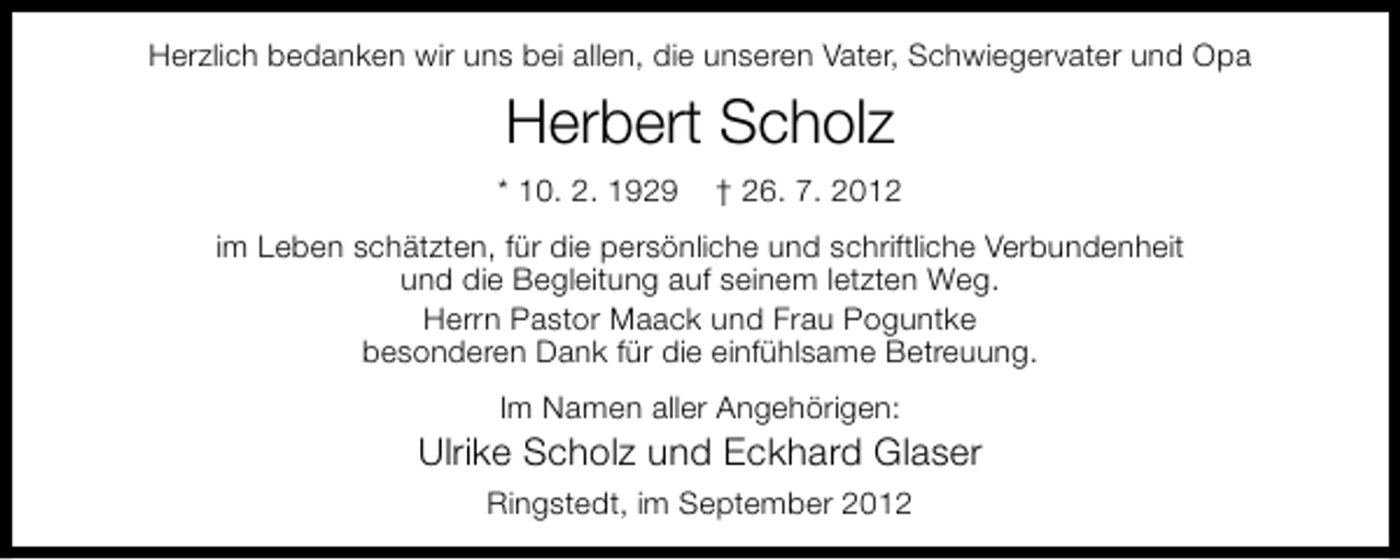 <p>Herzlich bedanken wir uns bei allen, die unseren Vater, Schwiegervater und Opa</p><p>Herbert Scholz<br />* 10. 2. 1929</p><p>† 26. 7. 2012</p><p>im Leben schätzten, für die persönliche und schriftliche Verbundenheit<br />und die Begleitung auf seinem letzten Weg.<br />Herrn Pastor Maack und Frau Poguntke<br />besonderen Dank für die einfühlsame Betreuung.<br />Im Namen aller Angehörigen:</p><p>Ulrike Scholz und Eckhard Glaser<br />Ringstedt, im September 2012</p>