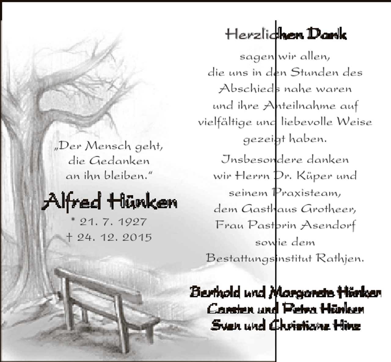 <p>Herzlichen Dank</p><p>„Der Mensch geht,<br />die Gedanken<br />an ihn bleiben.“</p><p>Alfred Hünken<br />* 21. 7. 1927<br />† 24. 12. 2015</p><p>sagen wir allen,<br />die uns in den Stunden des<br />Abschieds nahe waren<br />und ihre Anteilnahme auf<br />vielfältige und liebevolle Weise<br />gezeigt haben.<br />Insbesondere danken<br />wir Herrn Dr. Küper und<br />seinem Praxisteam,<br />dem Gasthaus Grotheer,<br />Frau Pastorin Asendorf<br />sowie dem<br />Bestattungsinstitut Rathjen.<br />Berthold und Margarete Hünken<br />Carsten und Petra Hünken<br />Sven und Christiane Hinz</p>