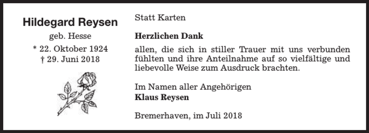 <p>Hildegard Reysen<br />geb. Hesse<br />* 22. Oktober 1924<br />† 29. Juni 2018</p>
<p>Statt Karten<br />Herzlichen Dank<br />allen, die sich in stiller Trauer mit uns verbunden<br />fühlten und ihre Anteilnahme auf so vielfältige und<br />liebevolle Weise zum Ausdruck brachten.<br />Im Namen aller Angehörigen<br />Klaus Reysen<br />Bremerhaven, im Juli 2018</p>