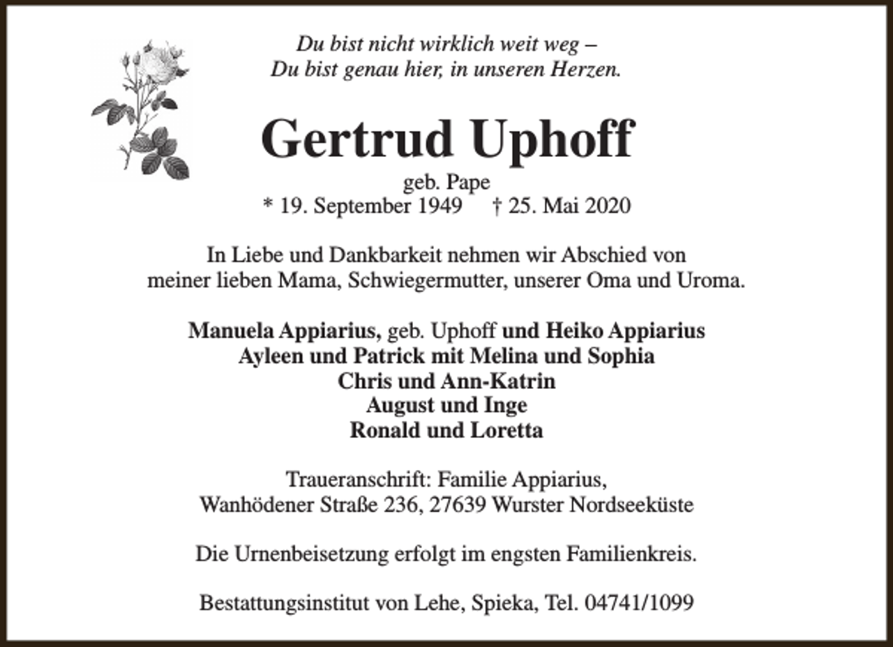 <p>Du bist nicht wirklich weit weg –<br />Du bist genau hier, in unseren Herzen.</p><p>Gertrud Uphoff<br />geb. Pape<br />* 19. September 1949 † 25. Mai 2020</p><p>In Liebe und Dankbarkeit nehmen wir Abschied von<br />meiner lieben Mama, Schwiegermutter, unserer Oma und Uroma.<br />Manuela Appiarius, geb. Uphoff und Heiko Appiarius<br />Ayleen und Patrick mit Melina und Sophia<br />Chris und Ann-Katrin<br />August und Inge<br />Ronald und Loretta<br />Traueranschrift: Familie Appiarius,<br />Wanhödener Straße 236, 27639 Wurster Nordseeküste<br />Die Urnenbeisetzung erfolgt im engsten Familienkreis.<br />Bestattungsinstitut von Lehe, Spieka, Tel. 04741/1099</p>